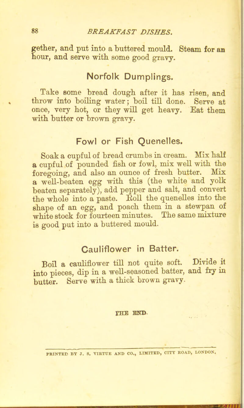 getter, and put into a buttered mould. Steam for an hour, and serve with some good gravy. Norfolk Dumplings. Take some bread dough after it has risen, and throw into boiling water; boil till done. Serve at once, very hot, or they will get heavy. Eat them with butter or brown gravy. Fowl or Fish Quenelles. Soak a cupful of bread crumbs in cream. Mix half a cupful of pounded fish or fowl, mix well with the foregoing, and also an ounce of fresh butter. Mix a well-beaten egg with this (the white and yolk beaten separately), add pepper and salt, and convert the whole into a paste. Roll the quenelles into the shape of an egg, and poach them in a stewpan of white stock for fourteen minutes. The same mixture is good put into a buttered mould. Cauliflower in Batter. Boil a cauliflower till not quite soft. Divide it into pieces, dip in a well-seasoned batter, and fry in butter. Serve with a thick brown gravy. fHE HUD- PRINTED BY J. S. VIRTUE AND CO., LIMITED, CITY ROAD, LONDON. II