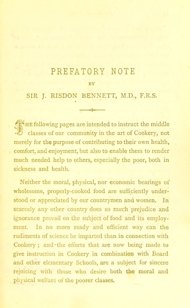 PREFATORY NOTE BY SIR J. RISDON BENNETT, M.D., F.R.S. i- following pages are intended to instruct the middle 'G classes of our community in the art of Cookery, not merely for the purpose of contributing to their own health, comfort, and enjoynnent, but also to enable them to render much needed help to others, especially the poor, both in sickness and health. Neither the moral, physical, nor economic bearings of wholesome, properly-cooked food are sufficiently under- stood or appreciated by our countrymen and women. In scarcely any other country does so much prejudice and ignorance prevail on the subject of food and its employ- ment. In no more ready and efficient way can the rudiments of science be imparted than in connection with Cookery ; and-the efforts that are now being made to give instruction in Cookery in combination with Board and other elementary Schools, are a subject for sincere rejoicing with those who desire both the moral and physical welfare of the poorer classes.