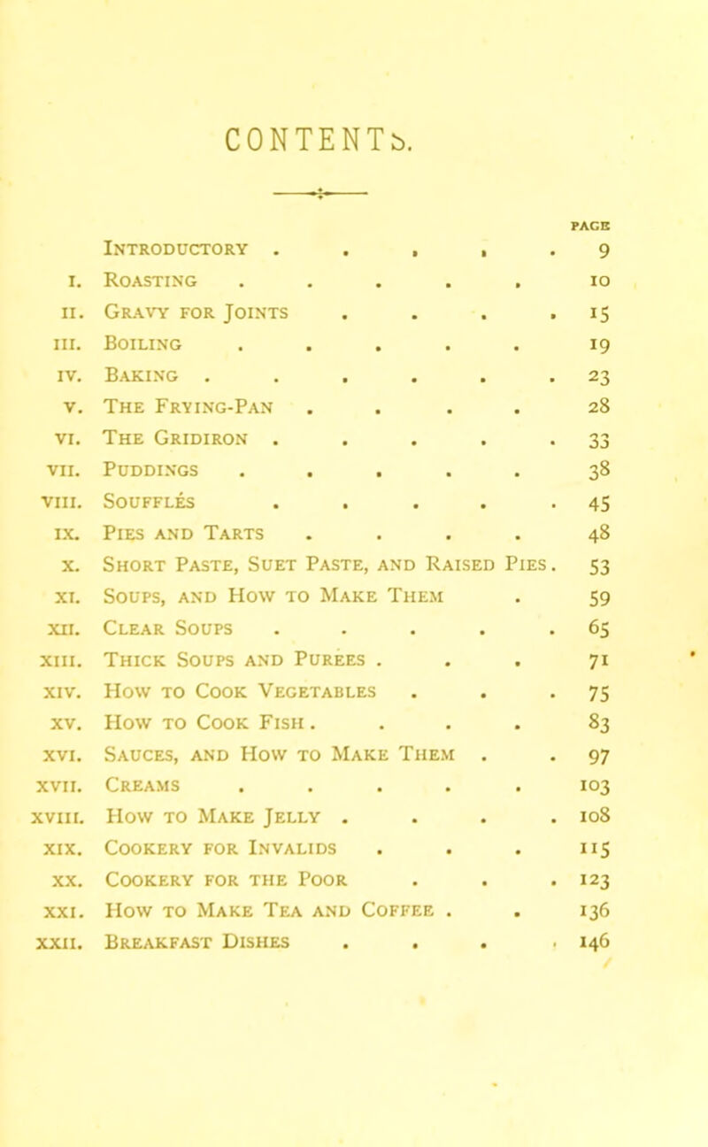 CONTENTb. PACB Introductory . a 9 I. Roasting • a lO II. Gr.avy for Joints • 15 III. Boiling • • 19 IV. Baking . • 23 V. The Frying-Pan • • 28 VI. The Gridiron . • 33 VII. Puddings • . 38 VIII. Souffles • 45 I.X. Pies and Tarts • • 48 X. Short Paste, Suet Paste, and Raised Pies. S3 XI. Soups, and How to Make Them • 59 XII. Clear Soups . • 65 XIII. Thick Soups and Purees . • • 71 XIV. How TO Cook Vegetables • • 75 XV. How TO Cook Fish . • • 83 XVI. Sauces, and How to Make Tiie.\i 97 XVII. Creams • . 103 XVIII. How TO Make Jelly . • 108 XIX. Cookery for Invalids • . ”5 XX. Cookery for the Poor • 123 XXI. How to Make Tea and Coffee . • 136 XXII. Breakfast Dishes • • 146