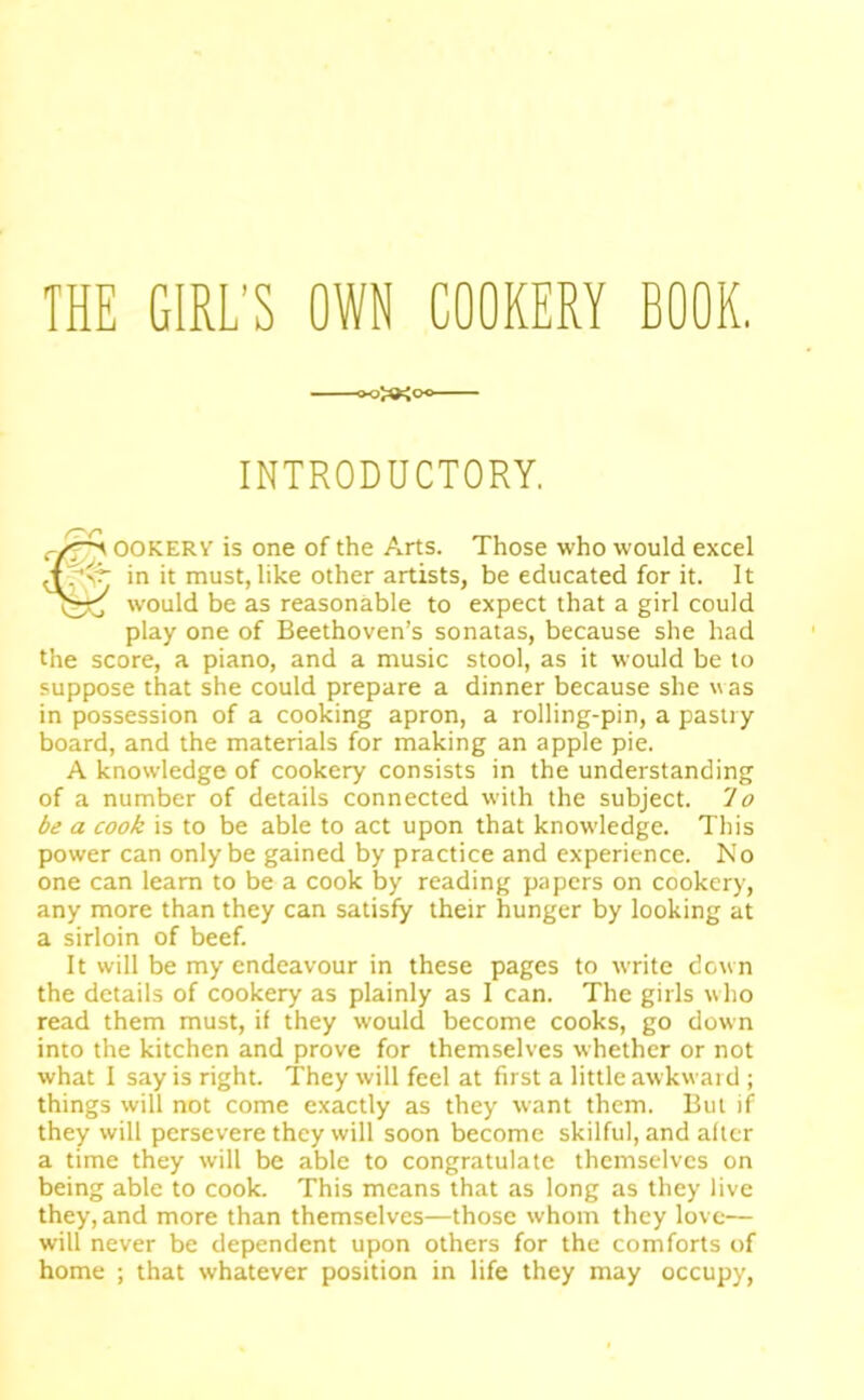 THE GIRL’S OWN COOKERY BOOK. INTRODUCTORY. cf^ OOKERY is one of the Arts. Those who would excel in it must, like other artists, be educated for it. It would be as reasonable to expect that a girl could play one of Beethoven’s sonatas, because she had the score, a piano, and a music stool, as it would be to suppose that she could prepare a dinner because she vas in possession of a cooking apron, a rolling-pin, a pastry board, and the materials for making an apple pie. A knowledge of cookery consists in the understanding of a number of details connected with the subject. 'Io be a cook is to be able to act upon that knowledge. This power can only be gained by practice and experience. No one can learn to be a cook by reading papers on cookery, any more than they can satisfy their hunger by looking at a sirloin of beef. It will be my endeavour in these pages to write down the details of cookery as plainly as I can. The girls who read them must, if they would become cooks, go down into the kitchen and prove for themselves whether or not what I say is right. They will feel at first a little awkward ; things will not come exactly as they want them. But if they will persevere they will soon become skilful, and after a time they will be able to congratulate themselves on being able to cook. This means that as long as they live they, and more than themselves—those whom they love— will never be dependent upon others for the comforts of home ; that whatever position in life they may occupy.