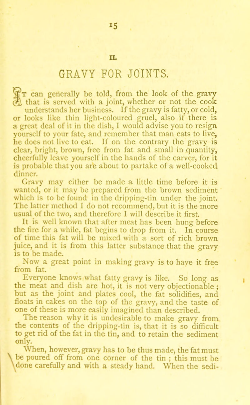 IS IL GRAVY FOR JOINTS. tT can generally be told, from the look of the gravy that is served with a joint, whether or not the cook understands her business. If the gravy is fatty, or cold, or looks like thin light-coloured gruel, also if there is a great deal of it in the dish, 1 would advise you to resign yourself to your fate, and remember that man eats to live, he does not live to eat. If on the contrary the gravy is clear, bright, brown, free from fat and small in quantity, cheerfully leave yourself in the hands of the carver, for it is probable that you are about to partake of a well-cooked dinner. Gravy may either be made a little time before it is wanted, or it may be prepared from the brown sediment which is to be found in the dripping-tin under the joint. The latter method I do not recommend, but it is the more usual of the two, and therefore 1 will describe it first. It is well known that after meat has been hung before the fire for a while, fat begins to drop from it. In course of time this fat will be mixed with a sort of rich brown juice, and it is from this latter substance that the gravy is to be made. Now a great point in making gravy is to have it free from fat. Everyone knows what fatty gravy is like. So long as the meat and dish are hot, it is not very objectionable ; but as the joint and plates cool, the fat solidifies, and floats in cakes on the top of the gravy, and the taste of one of these is more easily imagined than described. The reason why it is undesirable to make gravy front the contents of the dripping-tin is, that it is so difficult to get rid of the fat in the tin, and to retain the sediment only. When, however, gravy has to be thus made, the fat must , be poured off from one corner of the tin ; this must be \done carefully and with a steady hand. When the sedi-