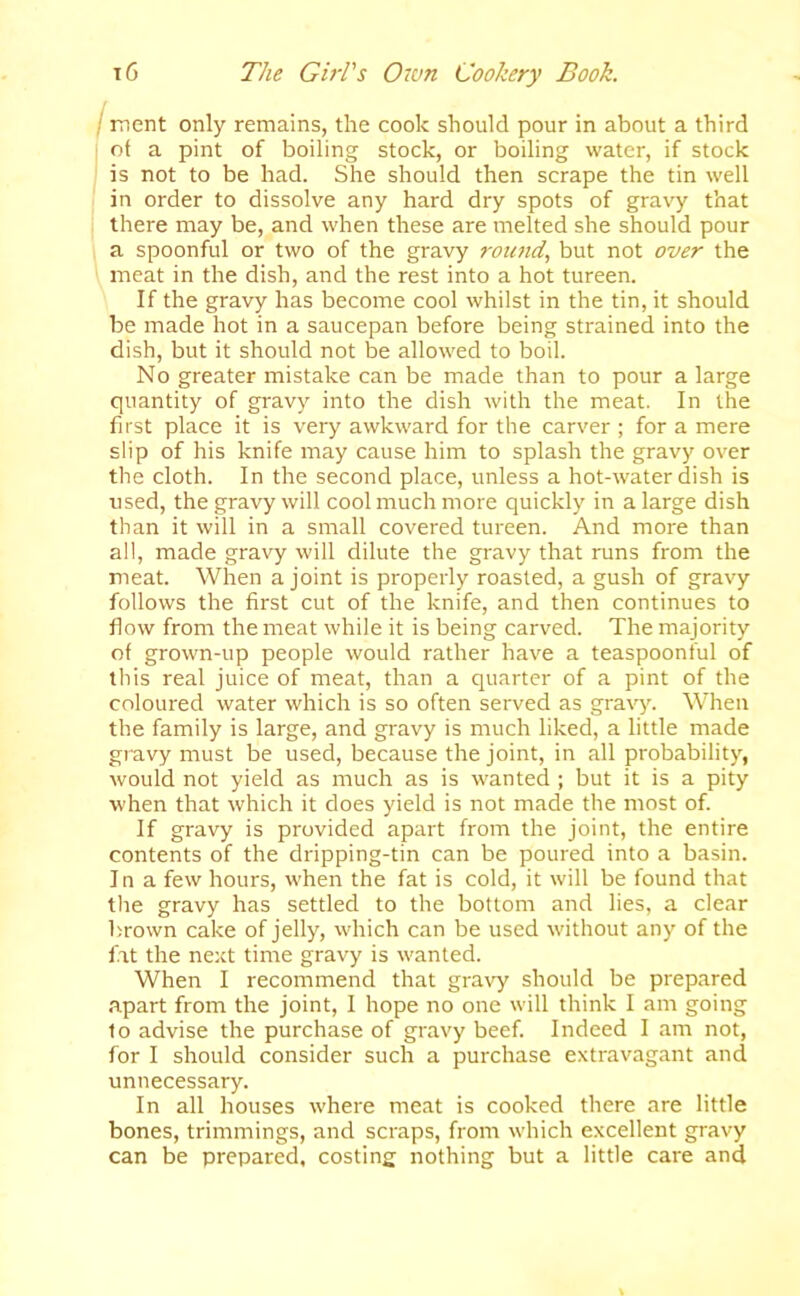 Iment only remains, the cook should pour in about a third ■ of a pint of boiling stock, or boiling water, if stock ; is not to be had. She should then scrape the tin well in order to dissolve any hard dry spots of gravy that there may be, and when these are melted she should pour a spoonful or two of the gravy roimd, but not over the meat in the dish, and the rest into a hot tureen. If the gravy has become cool whilst in the tin, it should be made hot in a saucepan before being strained into the dish, but it should not be allowed to boil. No greater mistake can be made than to pour a large quantity of gravy into the dish with the meat. In the first place it is very awkward for the carver ; for a mere slip of his knife may cause him to splash the gravy over the cloth. In the second place, unless a hot-water dish is used, the gravy will cool much more quickly in a large dish than it will in a small covered tureen. And more than all, made gravy will dilute the gravy that runs from the meat. When a joint is properly roasted, a gush of gravy follows the first cut of the knife, and then continues to flow from the meat while it is being carved. The majority of grown-up people would rather have a teaspoonful of this real juice of meat, than a quarter of a pint of the coloured water which is so often served as gravy. When the family is large, and gravy is much liked, a little made gravy must be used, because the joint, in all probability, would not yield as much as is wanted ; but it is a pity when that which it does yield is not made the most of. If gravy is provided apart from the joint, the entire contents of the dripping-tin can be poured into a basin. In a few hours, when the fat is cold, it will be found that the gravy has settled to the bottom and lies, a clear brown cake of jelly, which can be used without any of the fat the next time gravy is wanted. When I recommend that gravy should be prepared apart from the joint, 1 hope no one will think I am going to advise the purchase of gravy beef. Indeed I am not, for I should consider such a purchase extravagant and unnecessary. In all houses where meat is cooked there are little bones, trimmings, and scraps, from which excellent gravy can be prepared, costing nothing but a little care and