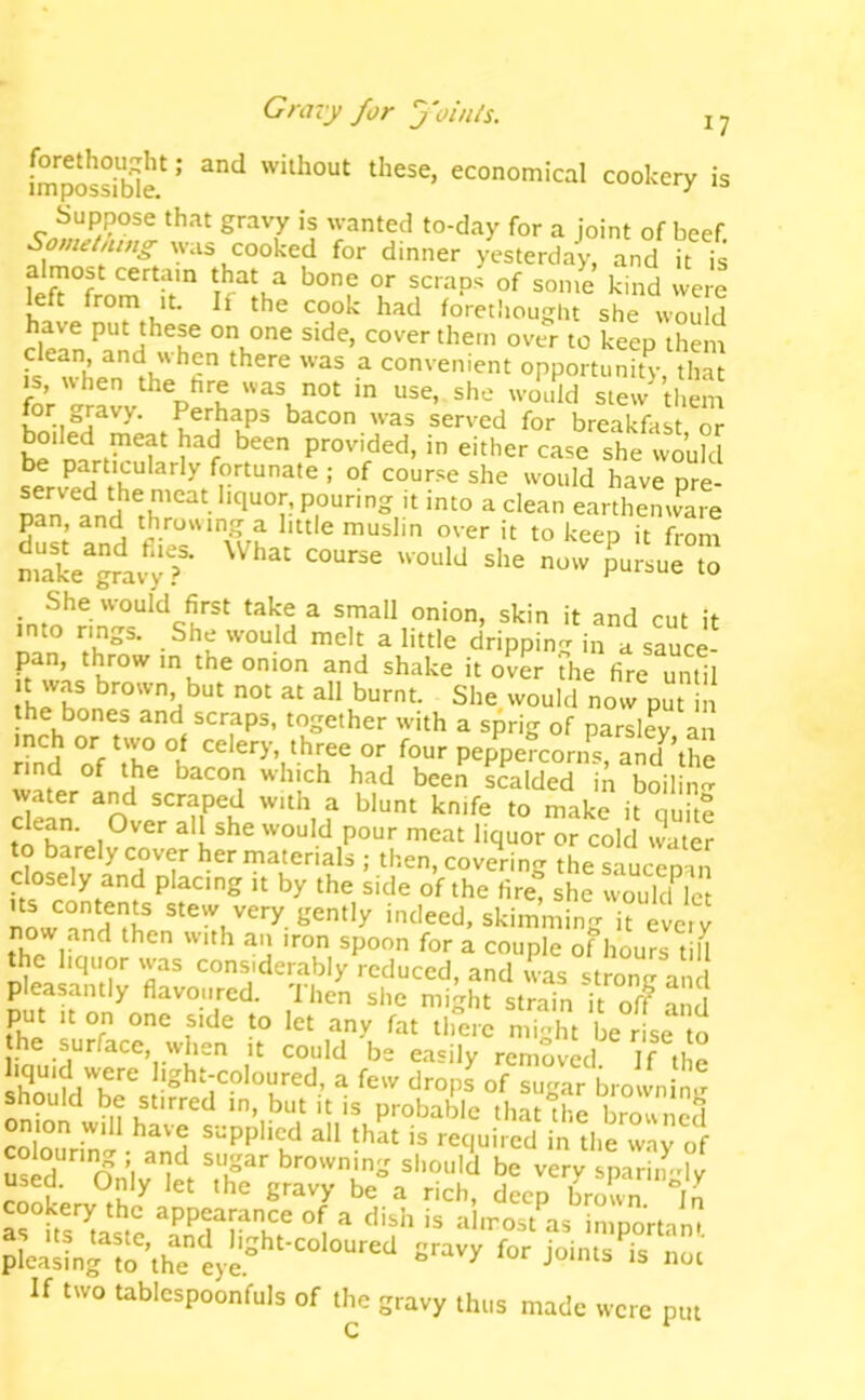 Gravy for j'oinls. tliese, economical cookery is Suppose that gravy is wanted to-day for a joint of beef. Sometning was cooked for dinner yesterday, and it is almost certain that a bone or scraps of some kind were left from it. If the cook had forethought she would have put these on one side, cover them over to keep them dean and when there was a convenient opportunity that IS wdien the hre «as not in use, she would stew them for gravy. Perhaps bacon was served for breakfast or he* provided, in either case she would be particularly fortunate ; of course she would have pre- served the meat liquor, pouring it into a clean earthenware pan, and throwing a little muslin over it to keep it from _ She would first take a small onion, skin it and cut it into rings. She would melt a little drippin- in a sauce- pan, th^row in the onion and shake it over The fire until t was brown but not at all burnt. She would now put in the bones and scraps, together with a sprig of parsley an inch or two of celery, three or four peppeTcorns? and the rind of the bacon which had been scalded in boilin^ water and scraped with a blunt knife to make it quk? all she would pour meat liquor or cold water HnSr ^^'■^^‘e'-'als ; then, covering the saucepan placing it by the side of the fire, she wonkf let stew very gently indeed, skimming it every now and then with an iron spoon for a couple of hours t il the liquor was considerably reduced, and was strone a d pleasantly flavoured. 'Ihcn she might strain it off and put ,t on one side to let any fat there might be rLe to he surface, when it could be easily removed If tl e light-coloured, a few drops of sugar browninir ^ be stirred in, but it is probable that the browned colourin'o- -^and supplied all that is required in the way of Sid n A browning should be very sparingly used. Only let the gravy be a rich, deep brown Jn cookery the appearance of a dish is almost as imoortint as Its taste, and light-coloured gravy for join s 5 S. pleasing to the eye ^ joints is not If two tablespoonfuls of the gravy thus made were put