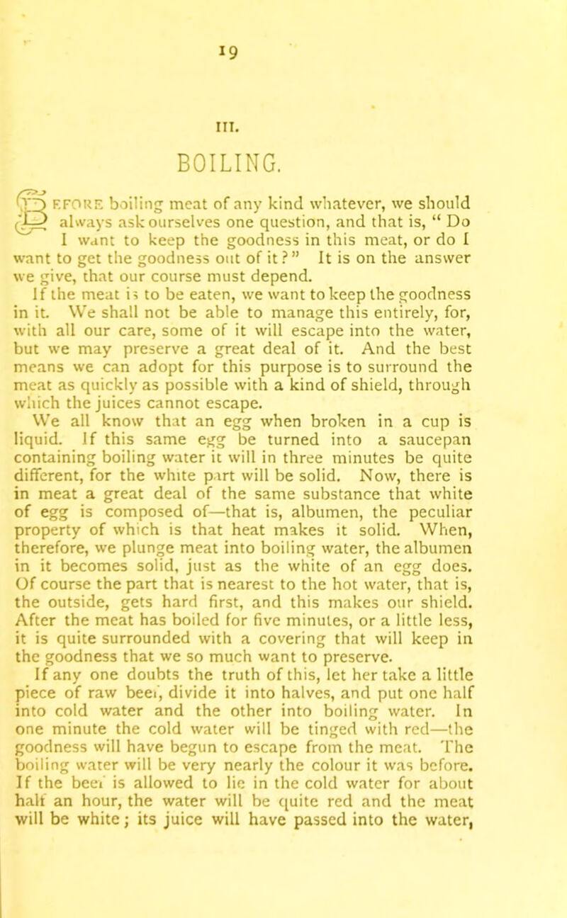 III. BOILING. (o f.fokf; boiling meat of any kind whatever, we should (^3 always ask ourselves one question, and that is, “ Do I want to keep the goodness in this meat, or do I want to get the goodness out of it ? ” It is on the answer we give, that our course must depend. If the meat is to be eaten, we want to keep the goodness in it. We shall not be able to manage this entirely, for, with all our care, some of it will escape into the water, but we may preserve a great deal of it. And the best means we can adopt for this purpose is to surround the meat as quickly as possible with a kind of shield, through which the juices cannot escape. We all know that an egg when broken in a cup is liquid. If this same egg be turned into a saucepan containing boiling water it will in three minutes be quite different, for the white part will be solid. Now, there is in meat a great deal of the same substance that white of egg is composed of—that is, albumen, the peculiar property of which is that heat makes it solid. When, therefore, we plunge meat into boiling water, the albumen in it becomes solid, just as the white of an egg does. Of course the part that is nearest to the hot water, that is, the outside, gets hard first, and this makes our shield. After the meat has boiled for five minutes, or a little less, it is quite surrounded with a covering that will keep in the goodness that we so much want to preserve. If any one doubts the truth of this, let her take a little piece of raw beef, divide it into halves, and put one half into cold water and the other into boiling water. In one minute the cold water will be tinged with red—the goodness will have begun to escape from the meat. The boiling water will be very nearly the colour it was before. If the beef is allowed to lie in the cold water for about half an hour, the water will be quite red and the meat will be white; its juice will have passed into the water,