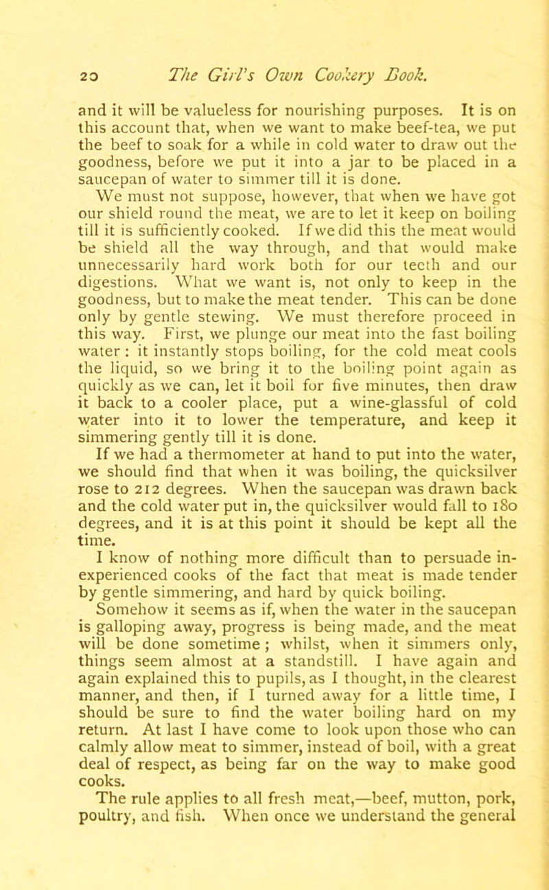 and it will be valueless for nourishing purposes. It is on this account that, when we want to make beef-tea, we put the beef to soak for a while in cold water to draw out the goodness, before we put it into a jar to be placed in a saucepan of water to simmer till it is done. We must not suppose, however, that when we have got our shield round the meat, we are to let it keep on boiling till it is sufficiently cooked. If we did this the meat would be shield all the way through, and that would make unnecessarily hard work both for our teeth and our digestions. What we want is, not only to keep in the goodness, but to make the meat tender. This can be done only by gentle stewing. We must therefore proceed in this way. First, we plunge our meat into the fast boiling water: it instantly stops boiling, for the cold meat cools the liquid, so we bring it to the boiling point again as quickly as we can, let it boil for five minutes, then draw it back to a cooler place, put a wine-glassful of cold water into it to lower the temperature, and keep it simmering gently till it is done. If we had a thermometer at hand to put into the water, we should find that when it was boiling, the quicksilver rose to 212 degrees. When the saucepan was drawn back and the cold water put in, the quicksilver would fall to i8o degrees, and it is at this point it should be kept all the time. I know of nothing more difficult than to persuade in- experienced cooks of the fact that meat is made tender by gentle simmering, and hard by quick boiling. Somehow it seems as if, when the water in the saucepan is galloping away, progress is being made, and the meat will be done sometime; whilst, when it simmers only, things seem almost at a standstill. I have again and again explained this to pupils, as I thought, in the clearest manner, and then, if I turned away for a little time, I should be sure to find the water boiling hard on my return. At last I have come to look upon those who can calmly allow meat to simmer, instead of boil, with a great deal of respect, as being far on the way to make good cooks. The rule applies to all fresh meat,—beef, mutton, pork, poultry, and fish. When once we understand the general