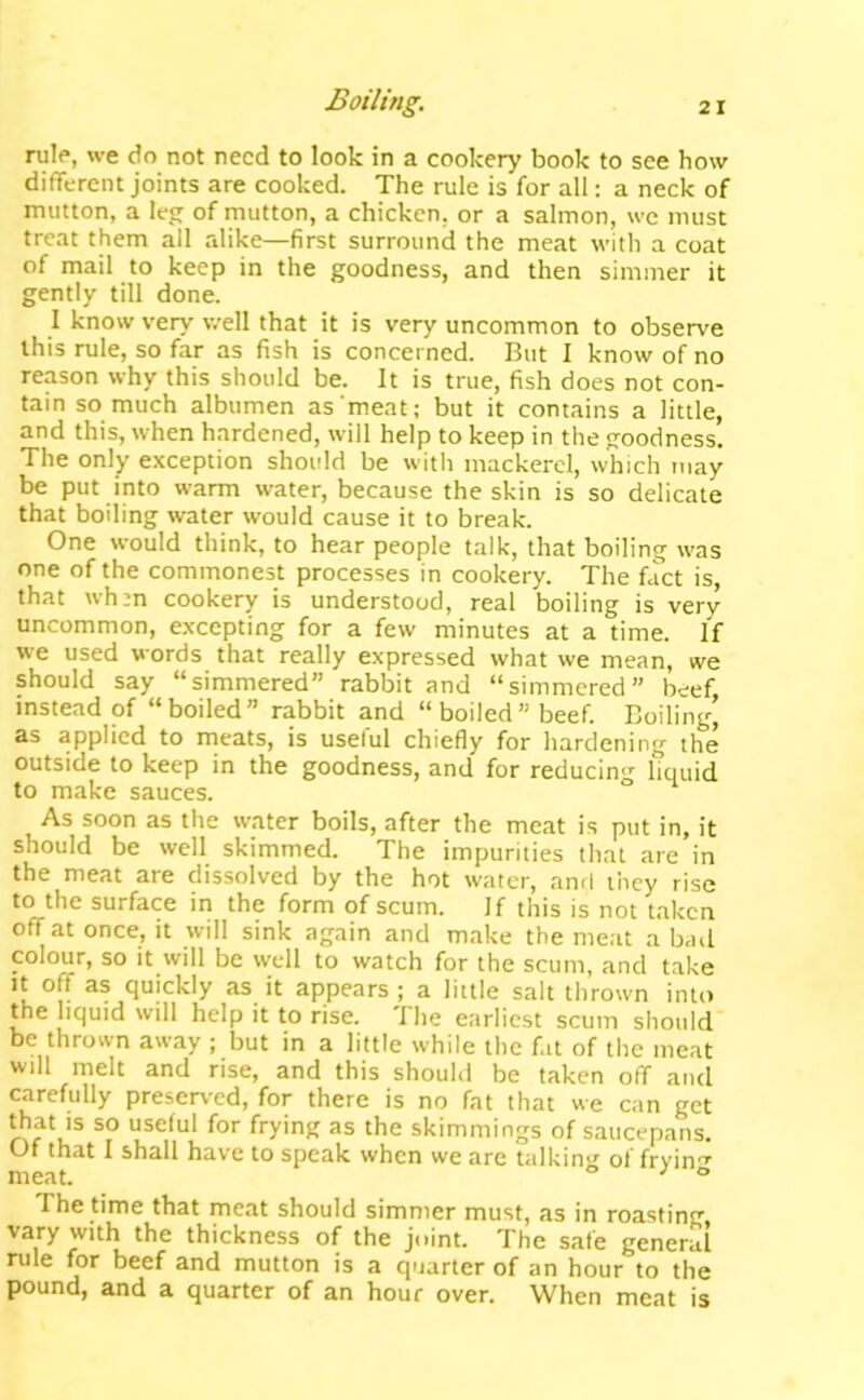 rule, we do not need to look in a cookery book to see how different joints are cooked. The rule is for all: a neck of mutton, a leg of mutton, a chicken, or a salmon, we must treat them all alike—first surround the meat with a coat of mail to keep in the goodness, and then simmer it gently till done. I know very well that it is very uncommon to observe this rule, so far as fish is concerned. But I know of no reason why this should be. It is true, fish does not con- tain so much albumen as‘meat; but it contains a little, and this, when hardened, will help to keep in the goodness. The only exception should be with mackerel, which may be put into warm water, because the skin is so delicate that boiling water would cause it to break. One would think, to hear people talk, that boiling was one of the commonest processes in cookery. The fact is, that wh:n cookery is understood, real boiling is very uncommon, excepting for a few minutes at a time. If we used words that really expressed what we mean, we should say “simmered rabbit and “simmered” beef, instead of “boiled” rabbit and “boiled” beef. Boiling, as applied to meats, is useful chiefly for hardening the outside to keep in the goodness, and for reducin'’- liquid to make sauces. ° As soon as the water boils, after the meat is put in, it should be well skimmed. The impurities that are in the meat ate dissolved by the hot water, and they rise to the surface in the form of scum. If this is not taken off at once, it will sink again and make the meat a bail colour, so it will be well to watch for the scum, and take It off as quickly as it appears ; a little salt thrown into the liquid will help it to rise. The earliest scum should be thrown away ; but in a little while the fat of the meat will melt and rise, and this should be taken off and carefully preserved, for there is no fat that we can get that IS so useful for frying as the skimmings of saucepans. Of that I shall have to speak when we are talking of frvin'r meat. ° ^ ° The time that meat should simmer must, as in roasting, vary with the thickness of the joint. The safe general rule for beef and mutton is a quarter of an hour to the pound, and a quarter of an hour over. When meat is