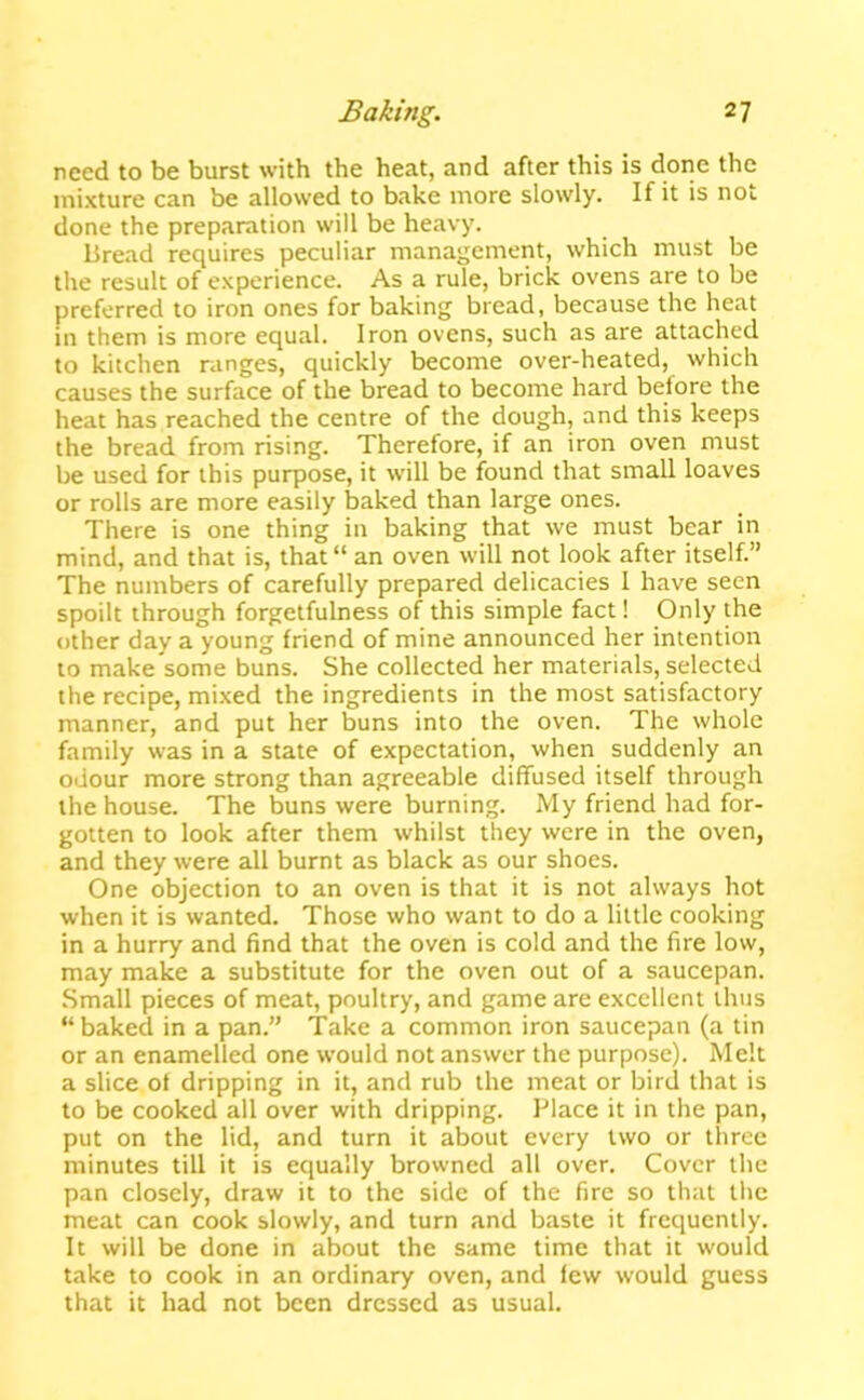 need to be burst with the heat, and after this is done the mixture can be allowed to bake more slowly. If it is not done the preparation will be heavy. Bread requires peculiar management, which must be the result of experience. As a rule, brick ovens are to be preferred to iron ones for baking bread, because the heat in them is more equal. Iron ovens, such as are attached to kitchen ranges, quickly become over-heated, which causes the surface of the bread to become hard before the heat has reached the centre of the dough, and this keeps the bread from rising. Therefore, if an iron oven must be used for this purpose, it will be found that small loaves or rolls are more easily baked than large ones. There is one thing in baking that we must bear in mind, and that is, that an oven will not look after itself.” The numbers of carefully prepared delicacies I have seen spoilt through forgetfulness of this simple fact! Only the other day a young friend of mine announced her intention to make some buns. She collected her materials, selected the recipe, mixed the ingredients in the most satisfactory manner, and put her buns into the oven. The whole family was in a state of expectation, when suddenly an odour more strong than agreeable diffused itself through the house. The buns were burning. My friend had for- gotten to look after them whilst they were in the oven, and they were all burnt as black as our shoes. One objection to an oven is that it is not always hot when it is wanted. Those who want to do a little cooking in a hurry and find that the oven is cold and the fire low, may make a substitute for the oven out of a saucepan. .Small pieces of meat, poultry, and game are excellent thus  baked in a pan.” Take a common iron saucepan (a tin or an enamelled one would not answer the purpose). Melt a slice of dripping in it, and rub the meat or bird that is to be cooked all over with dripping. Place it in the pan, put on the lid, and turn it about every two or three minutes till it is equally browned all over. Cover the pan closely, draw it to the side of the fire so that the meat can cook slowly, and turn and baste it frequently. It will be done in about the same time that it would take to cook in an ordinary oven, and few would guess that it had not been dressed as usual.