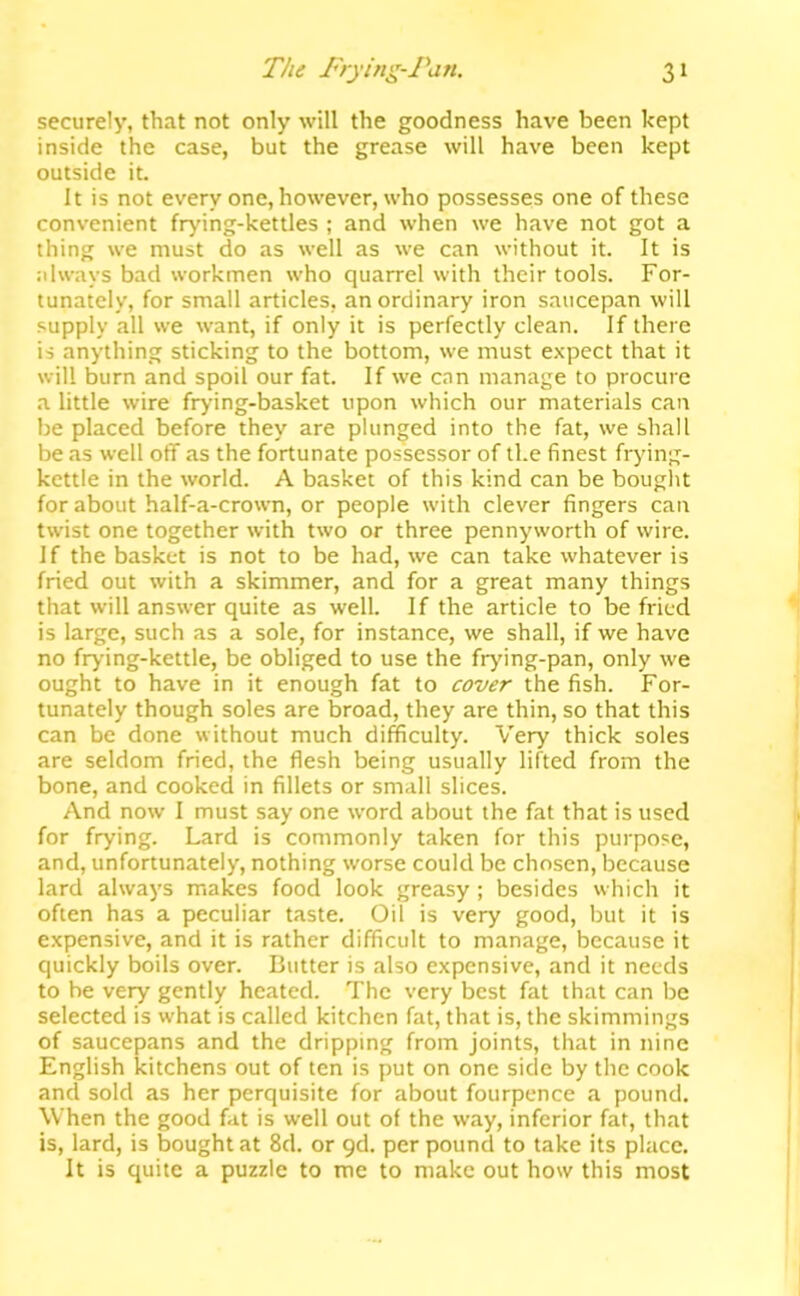 securely, that not only will the goodness have been kept inside the case, but the grease will have been kept outside it. It is not every one, however, who possesses one of these convenient frying-kettles ; and when we have not got a thing we must do as well as we can without it. It is .•ilways bad workmen who quarrel with their tools. For- tunately, for small articles, an ordinary iron saucepan will supply all we want, if only it is perfectly clean. If there is anything sticking to the bottom, we must expect that it will burn and spoil our fat. If we can manage to procure a little wire frying-basket upon which our materials can be placed before they are plunged into the fat, we shall be as well off as the fortunate possessor of the finest frying- kettle in the world. A basket of this kind can be bouglit for about half-a-crown, or people with clever fingers can twist one together with two or three pennyworth of wire. If the basket is not to be had, we can take whatever is fried out with a skimmer, and for a great many things that will answer quite as well. If the article to be fried is large, such as a sole, for instance, we shall, if we have no frying-kettle, be obliged to use the frying-pan, only we ought to have in it enough fat to cover the fish. For- tunately though soles are broad, they are thin, so that this can be done without much difficulty. Very thick soles are seldom fried, the flesh being usually lifted from the bone, and cooked in fillets or small slices. And now I must say one word about the fat that is used for frying. Lard is commonly taken for this purpose, and, unfortunately, nothing worse could be chosen, because lard always makes food look greasy; besides which it often has a peculiar taste. Oil is very good, but it is e.xpensive, and it is rather difficult to manage, because it quickly boils over. Butter is also expensive, and it needs to be very gently heated. The very best fat that can be selected is what is called kitchen fat, that is, the skimmings of saucepans and the dripping from joints, that in nine English kitchens out of ten is put on one side by the cook and sold as her perquisite for about fourpence a pound. When the good fat is well out of the way, inferior fat, that is, lard, is bought at 8d. or qd. per pound to take its place. It is quite a puzzle to me to make out how this most