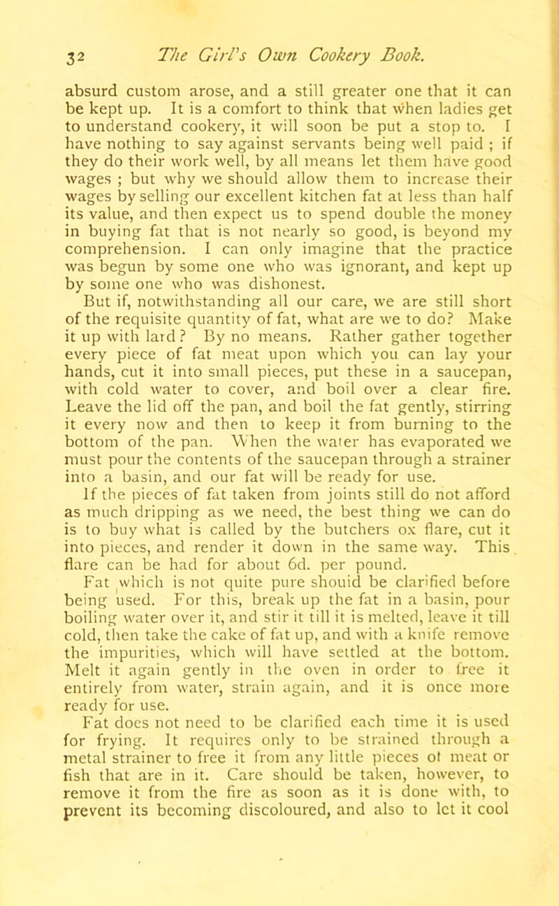 absurd custom arose, and a still greater one that it can be kept up. It is a comfort to think that when ladies get to understand cookery, it will soon be put a stop to. I have nothing to say against servants being well paid ; if they do their work well, by all means let them have good wages ; but why we should allow them to increase their wages by selling our excellent kitchen fat at less than half its value, and then expect us to spend double the money in buying fat that is not nearly so good, is beyond my comprehension. I can only imagine that the practice was begun by some one who was ignorant, and kept up by some one who was dishonest. But if, notwithstanding all our care, we are still short of the requisite quantity of fat, what are we to do? Make it up with lard ? By no means. Rather gather together every piece of fat meat upon which you can lay your hands, cut it into small pieces, put these in a saucepan, with cold water to cover, and boil over a clear fire. Leave the lid off the pan, and boil the fat gently, stirring it every now and then to keep it from burning to the bottom of the pan. When the water has evaporated \ve must pour the contents of the saucepan through a strainer into a basin, and our fat will be ready for use. If the pieces of fat taken from joints still do not afford as much dripping as we need, the best thing we can do is to buy what is called by the butchers ox flare, cut it into pieces, and render it down in the same way. This flare can be had for about 6d. per pound. Fat which is not quite pure shouid be clarified before being used. For this, break up the fat in a basin, pour boiling water over it, and stir it till it is melted, leave it till cold, then take the cake of fat up, and wdth a knife remove the impurities, which will have settled at the bottom. Melt it again gently in tlic oven in order to free it entirely from w'ater, strain again, and it is once more ready for use. Fat does not need to be clarified each time it is used for frying. It requires only to be strained through a metal strainer to free it from any little pieces ol meat or fish that are in it. Care should be taken, however, to remove it from the fire as soon as it is done with, to prevent its becoming discoloured, and also to let it cool