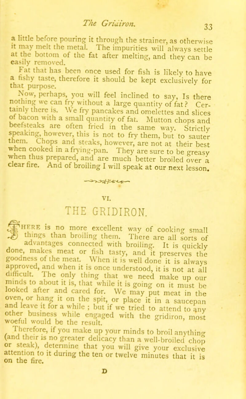 33 a little before pouring it through the strainer, as otherwise It may melt the metal. The impurities will always settle at the bottom of the fat after melting, and they can be easily removed. Fat that has been once used for fish is likely to have a fishy taste, therefore it should be kept exclusively for that purpose. Now, perhaps, you will feel inclined to say. Is there nothing we can fry without a large quantity of fat.? Cer- tainly there is. We fry pancakes and omelettes and slices of bacon with a small quantity of fat. Mutton chops and beefsteaks are often fried in the same way. Strictly speaking, however, this is not to fry them, but to sauter them. Chops and steaks, however, are not at their best when cooked in a frj-ing-pan. They are sure to be greasy when thus prepared, and are much better broiled over a clear fire. And of broiling I will speak at our next lesson. VI. THE GRIDIRON. is no more excellent way of cooking small ^ things than broiling them. There are all sorts of advantages connected with broiling. It is quickly done, makes meat or fish tasty, and it preserves the goodness of the meat. When it is well done it is always approved, and when it is once understood, it is not at all difficult. The only thing that we need make up our minds to about it is, that while it is going on it must be looked after and cared for. We may put meat in the oven, or hang it on the spit, or place it in a saucepan and leave it for a while ; but if we tried to attend to any other business while engaged with the gridiron, most woeful would be the result. Therefore, if you make up your minds to broil anythin? (and their is no greater delicacy than a well-broiled chop or steak), detennine that you will give your exclusive attention to it during the ten or twelve minutes that it is on the fire. D