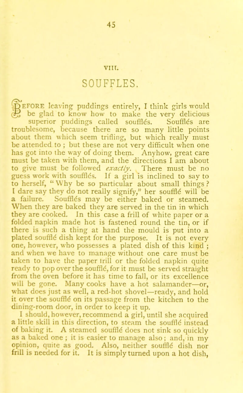 vin. SOUFFLES. •Defore leaving puddings entirely, I think girls would be glad to know how to make the very delicious superior puddings called souffles. Souffles are troublesome, because there are so many little points about them which seem trifling, but which really must be attended to ; but these are not very difficult when one has got into the way of doing them. Anyhow, great care must be taken with them, and the directions I am about to give must be followed exactly. There must be no guess work with soufflds. If a girl is inclined to say to to herself, “ Why be so particular about small things ? I dare say they do not really signify,” her souffld will be a failure. Souffles may be either baked or steamed. When they are baked they are served in the tin in which they are cooked. In this case a frill of white paper or a folded napkin made hot is fastened round the tin, or if there is such a thing at hand the mould is put into a plated souffle dish kept for the purpose. It is not every one, however, who possesses a plated dish of this kind ; and when we have to manage without one care must be taken to have the paper trill or the folded napkin quite ready to pop over the souffld, for it must be served straight from the oven before it has time to fall, or its excellence will be gone. Many cooks have a hot salamander—or, what does just as well, a red-hot shovel—ready, and hold it over the souffld on its passage from the kitchen to the dining-room door, in order to keep it up. I should, however, recommend a girl, until she acquired a little skill in this direction, to steam the souffld instead of baking it. A steamed souffld does not sink so quickly as a baked one ; it is easier to manage also; and, in my opinion, quite as good. Also, neither souffld dish nor frill is needed for it. It is simply turned upon a hot dish,