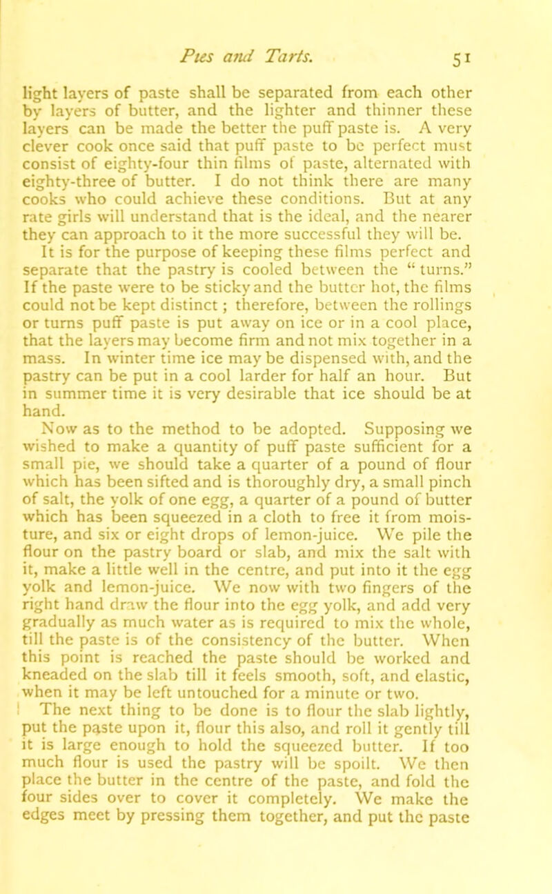 Pus ami Paris. SI light layers of paste shall be separated from each other by layers of butter, and the lighter and thinner these layers can be made the better the puff paste is. A very clever cook once said that puff paste to be perfect must consist of eighty-four thin films of paste, alternated with eighty-three of butter. I do not think there are many cooks who could achieve these conditions. But at any rate girls will understand that is the ideal, and the nearer they can approach to it the more successful they will be. It is for the purpose of keeping these films perfect and separate that the pastry is cooled between the “ turns.” If the paste were to be sticky and the butter hot, the films could not be kept distinct; therefore, between the rollings or turns puff paste is put away on ice or in a cool place, that the layers may become firm and not mi.x together in a mass. In winter time ice may be dispensed with, and the pastry can be put in a cool larder for half an hour. But in summer time it is very desirable that ice should be at hand. Now as to the method to be adopted. Supposing we wished to make a quantity of puff paste sufficient for a small pie, we should take a quarter of a pound of flour which has been sifted and is thoroughly dry, a small pinch of salt, the yolk of one egg, a quarter of a pound of butter which has been squeezed in a cloth to free it from mois- ture, and six or eight drops of lemon-juice. We pile the flour on the pastry board or slab, and mix the salt with it, make a little well in the centre, and put into it the egg yolk and lemon-juice. We now with two fingers of the right hand draw the flour into the egg yolk, and add very gradually as much water as is required to mix the whole, till the paste is of the consistency of the butter. When this point is reached the paste should be worked and kneaded on the slab till it feels smooth, soft, and clastic, when it may be left untouched for a minute or two. I The next thing to be done is to flour the slab lightly, put the paste upon it, flour this also, and roll it gently till it is large enough to hold the squeezed butter. If too much flour is used the pastry will be spoilt. We then place the butter in the centre of the paste, and fold the four sides over to cover it completely. We make the edges meet by pressing them together, and put the paste