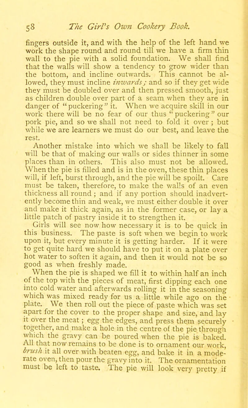 fingers outside it, and with the help of the left hand we work the shape round and round till we have a firm thin wall to the pie with a solid foundation. We shall find that the walls will show a tendency to grow wider than the bottom, and incline outwards. This cannot be al- lowed, they must incline mivardsj and so if they get wide they must be doubled over and then pressed smooth, just as children double over part of a seam when they are in danger of “puckering” it. When we acquire skill in our work there wilt be no fear of our thus “ puckering ” our pork pie, and so we shall not need to fold it over ; but while we are learners we must do our best, and leave the rest. Another mistake into which we shall be likely to fall will be that of making our walls or sides thinner in some places than in others. This also must not be allowed. When the pie is filled and is in the oven, these thin places will, if left, burst through, and the pie will be spoilt. Care must be taken, therefore, to make the walls of an even thickness all round ; and if any portion should inadvert- ently become thin and weak, we must either double it over and make it thick again, as in the former case, or lay a little patch of pastry inside it to strengthen it. Girls will see now how necessary it is to be quick in this business. The paste is soft when we begin to work upon it, but every minute it is getting harder. If it were to get quite hard we should have to put it on a plate over hot water to soften it again, and then it would not be so good as v/hen freshly made. When the pie is shaped we fill it to within half an inch of the top with the pieces of meat, first dipping each one into cold water and afterwards rolling it in the seasoning which was mixed ready for us a little while ago on the ■ plate. We then roll out the piece of paste which was set apart for the cover to the proper shape and size, and lay it over the meat; egg the edges, and press them securely together, and make a hole in the centre of the pie through which the gravy can be poured when the pie is baked. All that now remains to be done is to ornament our work, brush it all over with beaten egg, and bake it in a mode- rate oven, then pour the gravy into it. The ornamentation must be left to taste. The pie will look very pretty if