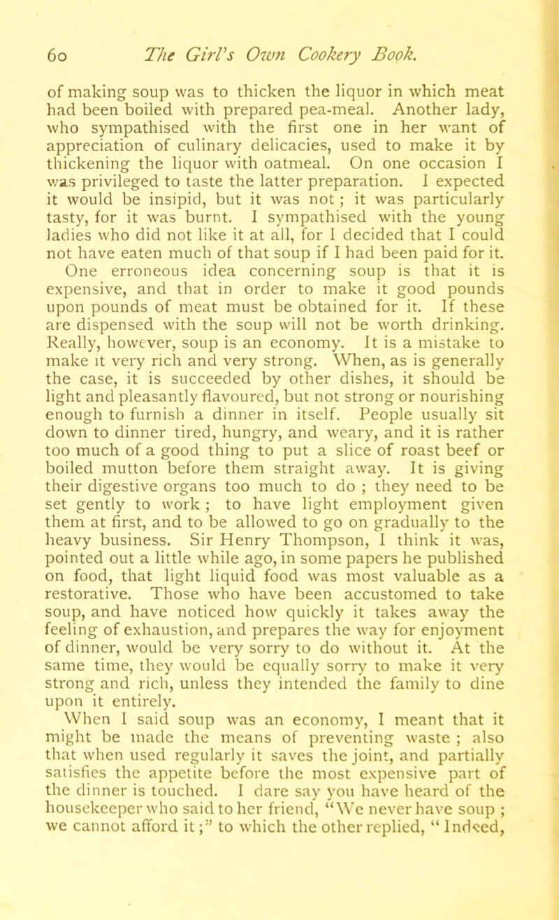 of making soup was to thicken the liquor in which meat had been boiled with prepared pea-meal. Another lady, who sympathised with the first one in her want of appreciation of culinary delicacies, used to make it by thickening the liquor with oatmeal. On one occasion I v/as privileged to taste the latter preparation. I expected it would be insipid, but it was not; it was particularly tasty, for it was burnt. I sympathised with the young ladies who did not like it at all, for I decided that I could not have eaten much of that soup if I had been paid for it. One erroneous idea concerning soup is that it is expensive, and that in order to make it good pounds upon pounds of meat must be obtained for it. If these are dispensed with the soup will not be worth drinking. Really, however, soup is an economy. It is a mistake to make it very rich and very strong. When, as is generally the case, it is succeeded by other dishes, it should be light and pleasantly flavoured, but not strong or nourishing enough to furnish a dinner in itself. People usually sit down to dinner tired, hungry, and weary, and it is rather too much of a good thing to put a slice of roast beef or boiled mutton before them straight away. It is giving their digestive organs too much to do ; they need to be set gently to work; to have light employment given them at first, and to be allowed to go on gradually to the heavy business. Sir Henry Thompson, I think it was, pointed out a little while ago, in some papers he published on food, that light liquid food was most valuable as a restorative. Those who have been accustomed to take soup, and have noticed how quickly it takes away the feeling of exhaustion, and prepares the way for enjoyment of dinner, would be very sorry to do without it. At the same time, they would be equally sony to make it very strong and rich, unless they intended the family to dine upon it entirely. When 1 said soup was an economy, 1 meant that it might be made the means of preventing waste ; also that when used regularly it saves the joint, and partially satisfies the appetite before the most expensive part of the dinner is touched. 1 dare say you have heard of the housekeeper who said to her friend, “We never have soup ; we cannot afford itto which the other replied, “ Ind<ted,