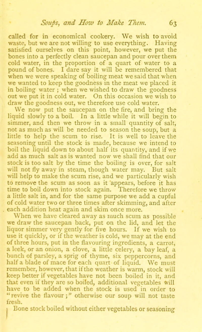 called for in economical cookery. We wish to avoid waste, but we are not willing to use everything. Having satisfied ourselves on this point, however, we put the bones into a perfectly clean saucepan and pour over them cold water, in the proportion of a quart of water to a pound of bones. I dare say it will be remembered that when we were speaking of boiling meat we said that when we wanted to keep the goodness in the meat we placed it in boiling water ; when we wished to draw the goodness out we put it in cold water. On this occasion we wish to draw the goodness out, we therefore use cold water. We now put the saucepan on the fire, and bring the liquid slowly to a boil. In a little while it will begin to simmer, and then we throw in a small quantity of salt, not as much as \vill be needed to season the soup, but a little to help the scum to rise. It is well to leave the seasoning until the stock is made, because we intend to boil the liquid down to about half its quantity, and if we add as much salt as is wanted now we shall find that our stock is too salt by the time the boiling is over, for salt will not fly away in steam, though water may. But salt will help to make the scum rise, and we particularly wish to remove the scum as soon as it appears, before it has time to boil down into stock again. Therefore we throw a little salt in, and for the same purpose we add a cupful of cold water two or three times after skimming, and after each addition heat again and skim once more. When we have cleared away as much scum as possible we draw the saucepan back, put on the lid, and let the liquor simmer very gently for five hours. If we wish to use it quickly, or if the weather is cold, we may at the end of three hours, put in the flavouring ingredients, a carrot, a leek, or an onion, a clove, a little celery, a bay leaf, a bunch of parsley, a sprig of thyme, si.x peppercorns, and half a blade of mace for each quart of liquid. We must remember, however, that if the weather is warm, stock will keep better if vegetables have not been boiled in it, and that even if they are so boiled, additional vegetables will have to be added when the stock is used in order to “ revive the flavour; ” otherwise our soup will not taste fresh. I Bone stock boiled without either vegetables or seasoning