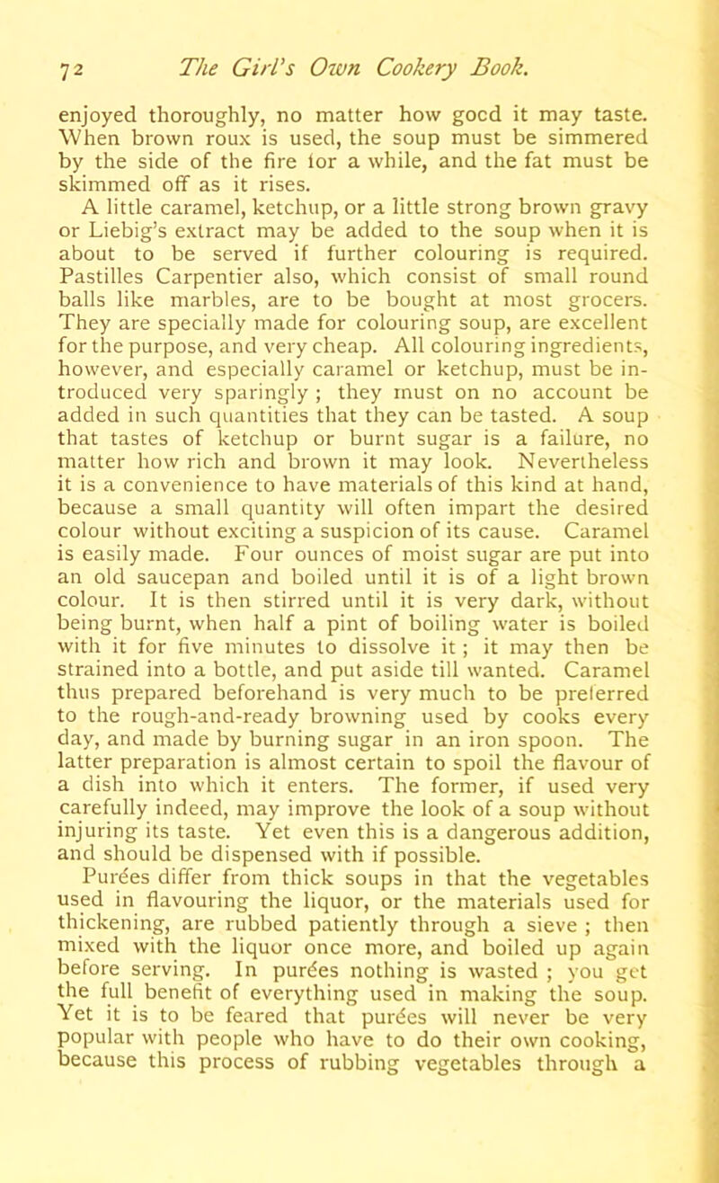 enjoyed thoroughly, no matter how good it may taste. When brown roux is used, the soup must be simmered by the side of the fire lor a while, and the fat must be skimmed off as it rises. A little caramel, ketchup, or a little strong brown gravy or Liebig’s extract may be added to the soup when it is about to be served if further colouring is required. Pastilles Carpentier also, which consist of small round balls like marbles, are to be bought at most grocers. They are specially made for colouring soup, are excellent for the purpose, and very cheap. All colouring ingredients, however, and especially caramel or ketchup, must be in- troduced very sparingly ; they must on no account be added in such quantities that they can be tasted. A soup that tastes of ketchup or burnt sugar is a failure, no matter how rich and brown it may look. Nevertheless it is a convenience to have materials of this kind at hand, because a small quantity will often impart the desired colour without exciting a suspicion of its cause. Caramel is easily made. Four ounces of moist sugar are put into an old saucepan and boiled until it is of a light brown colour. It is then stirred until it is very dark, without being burnt, when half a pint of boiling water is boiled with it for five minutes to dissolve it; it may then be strained into a bottle, and put aside till wanted. Caramel thus prepared beforehand is very much to be prelerred to the rough-and-ready browning used by cooks every day, and made by burning sugar in an iron spoon. The latter preparation is almost certain to spoil the flavour of a dish into which it enters. The former, if used very carefully indeed, may improve the look of a soup without injuring its taste. Yet even this is a dangerous addition, and should be dispensed with if possible. Purdes differ from thick soups in that the vegetables used in flavouring the liquor, or the materials used for thickening, are rubbed patiently through a sieve ; then mixed with the liquor once more, and boiled up again before serving. In purdes nothing is wasted ; you get the full benefit of everything used in making the soup. Yet it is to be feared that purdes will never be very popular with people who have to do their own cooking, because this process of rubbing vegetables through a