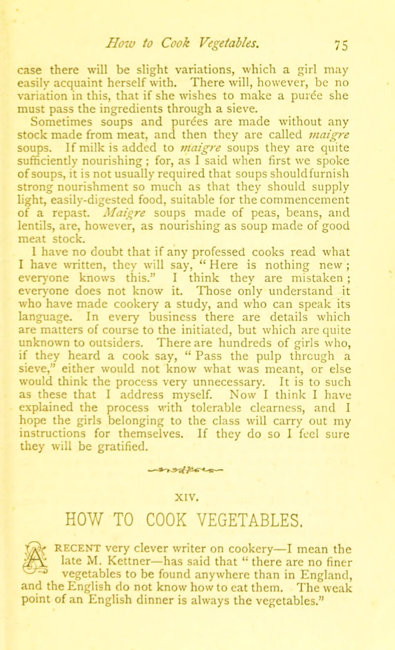 case there will be slight variations, which a girl may easily acquaint herself with. There will, however, be no variation in this, that if she wishes to make a puide she must pass the ingredients through a sieve. Sometimes soups and purges are made without any stock made from meat, and then they are called inaigre soups. If milk is added to maigre soups they are quite sufficiently nourishing ; for, as I said when first we spoke of soups, it is not usually required that soups shouldfurnish strong nourishment so much as that they should supply light, easily-digested food, suitable for the commencement of a repast. Maigre soups made of peas, beans, and lentils, are, however, as nourishing as soup made of good meat stock. 1 have no doubt that if any professed cooks read what I have written, they will say, “ Here is nothing new ; ever)'one knows this.” I think they are mistaken ; everyone does not know it. Those only understand it who have made cookery a study, and who can speak its language. In every business there are details which are matters of course to the initiated, but which are quite unknown to outsiders. There are hundreds of girls who, if they heard a cook say, “ Pass the pulp through a sieve,” either would not know what was meant, or else would think the process very unnecessary. It is to such as these that I address myself. Now I think I have e.\plained the process with tolerable clearness, and I hope the girls belonging to the class will carry out my instructions for themselves. If they do so 1 feel sure they will be gratified. XIV. HOW TO COOK VEGETABLES. RECENT very clever writer on cookery—I mean the late M. Kettner—has said that “ there are no finer vegetables to be found anywhere than in England, and the English do not know how to eat them. The weak point of an English dinner is always the vegetables.”