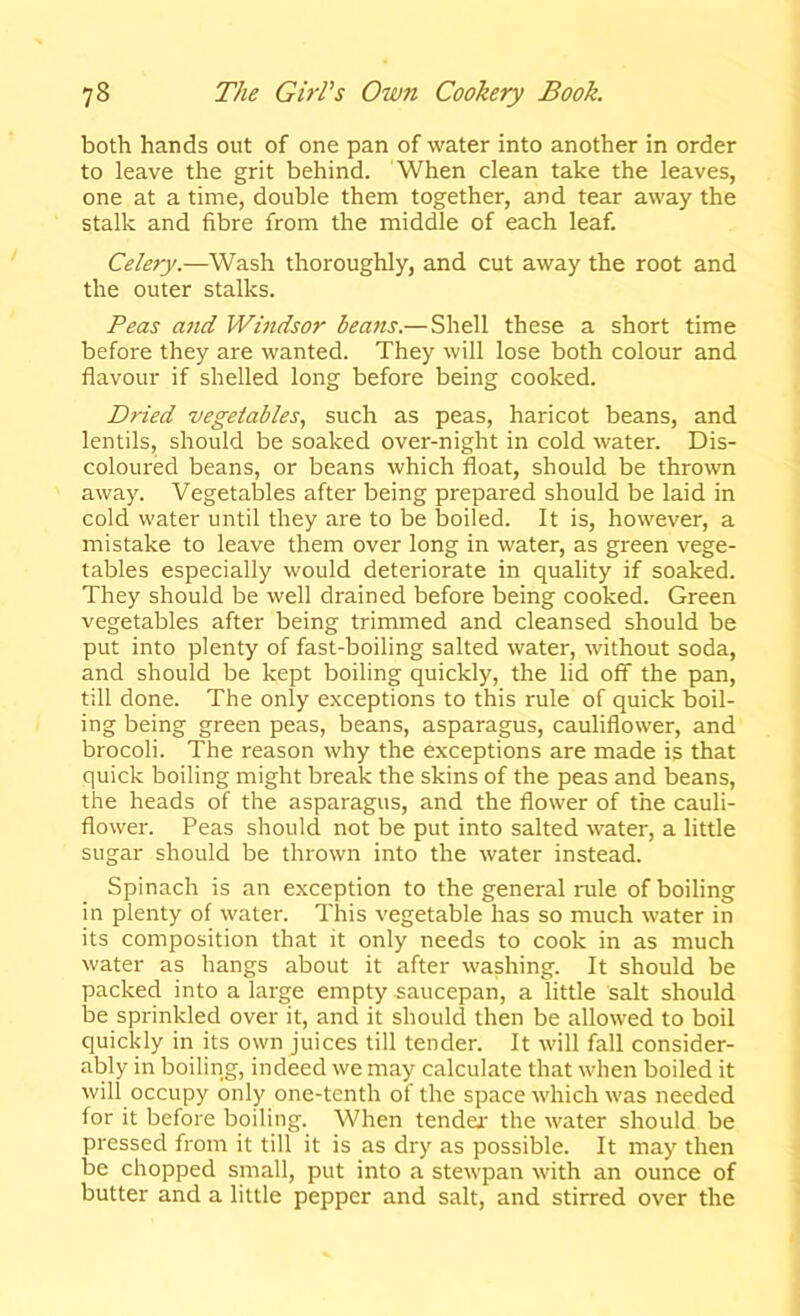 both hands out of one pan of water into another in order to leave the grit behind. When clean take the leaves, one at a time, double them together, and tear away the stalk and fibre from the middle of each leaf. Celery.—Wash thoroughly, and cut away the root and the outer stalks. Peas and Windsor beans.— Shell these a short time before they are wanted. They will lose both colour and flavour if shelled long before being cooked. Dried vegetables, such as peas, haricot beans, and lentils, should be soaked over-night in cold water. Dis- coloured beans, or beans which float, should be thrown away. Vegetables after being prepared should be laid in cold water until they are to be boiled. It is, however, a mistake to leave them over long in water, as green vege- tables especially would deteriorate in quality if soaked. They should be well drained before being cooked. Green vegetables after being trimmed and cleansed should be put into plenty of fast-boiling salted water, without soda, and should be kept boiling quickly, the lid off the pan, till done. The only exceptions to this rule of quick boil- ing being green peas, beans, asparagus, cauliflower, and brocoli. The reason why the exceptions are made is that quick boiling might break the skins of the peas and beans, the heads of the asparagus, and the flower of the cauli- flower. Peas should not be put into salted water, a little sugar should be thrown into the water instead. Spinach is an exception to the general rule of boiling in plenty of water. This vegetable has so much water in its composition that it only needs to cook in as much water as hangs about it after washing. It should be packed into a large empty saucepan, a little salt should be sprinkled over it, and it should then be allowed to boil quickly in its own juices till tender. It will fall consider- ably in boiling, indeed we may calculate that when boiled it will occupy only one-tenth of the space which was needed for it before boiling. When tender the water should be pressed from it till it is as dry as possible. It may then be chopped small, put into a stewpan with an ounce of butter and a little pepper and salt, and stirred over the