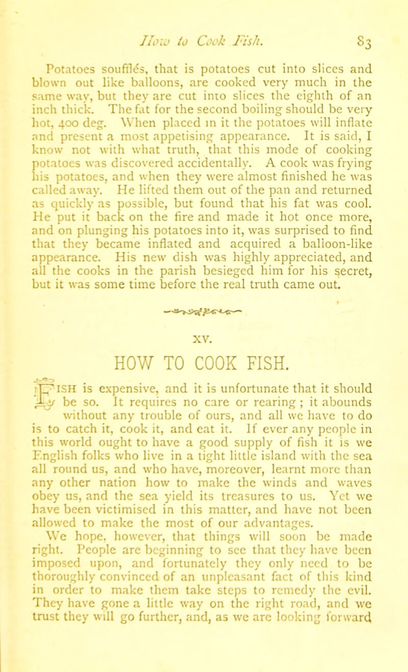 Potatoes soufTI<?s, that is potatoes cut into slices and blown out like balloons, are cooked very much in the same way, but they are cut into slices the eighth of an inch thick. The fat for the second boiling should be very hot, 400 deg. When placed in it the potatoes will inflate and present a most appetising appearance. It is said, I know not with what truth, that this mode of cooking potatoes was discovered accidentally. A cook was frying his potatoes, and when they were almost finished he was called away. He lifted them out of the pan and returned as quickly as possible, but found that his fat was cool. He put it back on the fire and made it hot once more, and on plunging his potatoes into it, w'as surprised to find that they became inflated and acquired a balloon-like appearance. His new dish was highly appreciated, and all the cooks in the parish besieged him for his secret, but it was some time before the real truth came out. XV. HOW TO COOK FISH. rd^ lSH is expensive, and it is unfortunate that it should AJ/ be so. It requires no care or rearing ; it abounds without any trouble of ours, and all we have to do is to catch it, cook it, and cat it. If ever any people in this world ought to have a good supply of fish it is we English folks who live in a tight little island with the sea all round us, and who have, moreover, learnt more than any other nation how to make the winds and waves obey us, and the sea yield its treasures to us. Yet we have been victimised in this matter, and have not been allowed to make the most of our advantages. We hope, however, that things will soon be made right. People are beginning to see that they have been imposed upon, and fortunately they only need to be thoroughly convinced of an unpleasant fact of this kind in order to make them take steps to remedy the evil. They have gone a little way on the right road, and we trust they will go further, and, as we are looking forward