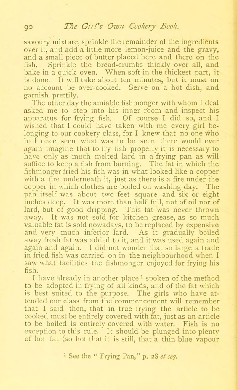 savoury mixture, sprinkle the remainder of the ingredients over it, and add a little more lemon-juice and the gravy, and a small piece of butter placed here and there on the fish. Sprinkle the bread-crumbs thickly over all, and bake in a quick oven. When soft in the thickest part, it is done. It will take about ten minutes, but it must on no account be over-cooked. Serve on a hot dish, and garnish prettily. The other day the amiable fishmonger with whom I deal asked me to step into his inner room and inspect his apparatus for frying fish. Of course I did so, and I wished that I could have taken with me every girl be- longing to our cookery class, for I knew that no one who had once seen what was to be seen there would ever again imagine that to fry fish properly it is necessary to have only as much melted lard in a frying pan as will suffice to keep a fish from burning. The fat in which the fishmonger fried his fish was in what looked like a copper wiih a fire underneath it, just as there is a fire under the copper in which clothes are boiled on washing day. The pan itself was about two feet square and six or eight inches deep. It was more than half full, not of oil nor of lard, but of good dripping. This fat was never thrown away. It was not sold for kitchen grease, as so much valuable fat is sold nowadays, to be replaced by expensive and very much inferior lard. As it gradually boiled away fresh fat was added to it, and it was used again and again and again. 1 did not wonder that so large a trade in fried fish was carried on in the neighbourhood when I saw what facilities the fishmonger enjoyed for frying his fish. I have already in another place ^ spoken of the method to be adopted in frying of all kinds, and of the fat which is best suited to the purpose. The girls who have at- tended our class from the commencement will remember that I said then, that in true frying the article to be cooked must be entirely covered with fat, just as an article to be boiled is entirely covered with water. Fish is no exception to this rule. It should be plunged into plenty of hot fat (so hot that it is still, that a thin blue vapour ^ See the “ Frying Pan,” p. 2S et seq.