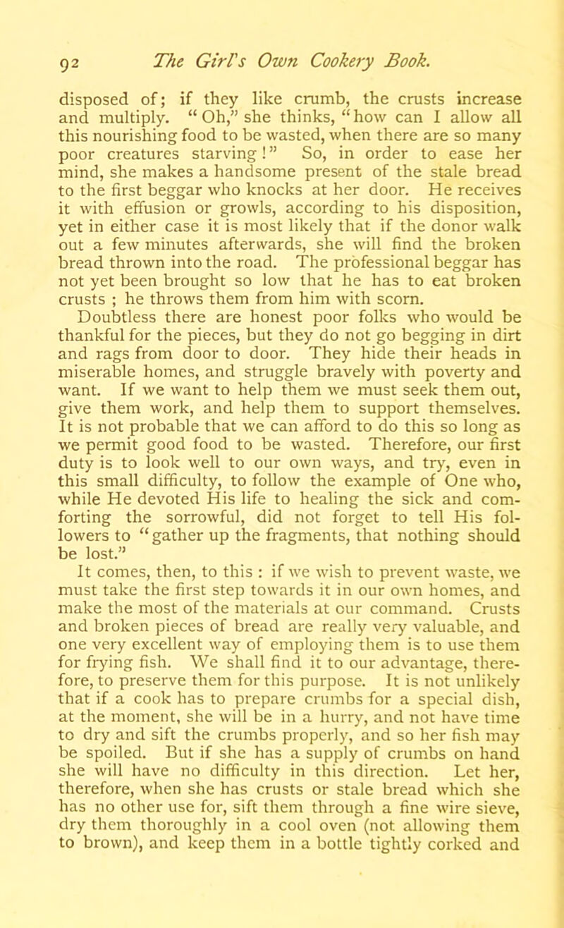 disposed of; if they like crumb, the crusts increase and multiply. “Oh,” she thinks, “how can I allow all this nourishing food to be wasted, when there are so many poor creatures starving! ” So, in order to ease her mind, she makes a handsome present of the stale bread to the first beggar who knocks at her door. He receives it with effusion or growls, according to his disposition, yet in either case it is most likely that if the donor walk out a few minutes afterwards, she will find the broken bread thrown into the road. The professional beggar has not yet been brought so low that he has to eat broken crusts ; he throws them from him with scorn. Doubtless there are honest poor folks who would be thankful for the pieces, but they do not go begging in dirt and rags from door to door. They hide their heads in miserable homes, and struggle bravely with poverty and want. If we want to help them we must seek them out, give them work, and help them to support themselves. It is not probable that we can afford to do this so long as we permit good food to be wasted. Therefore, our first duty is to look well to our own ways, and tr>', even in this small difficulty, to follow the example of One who, while He devoted His life to healing the sick and com- forting the sorrowful, did not forget to tell His fol- lowers to “ gather up the fragments, that nothing should be lost.” It comes, then, to this : if we wish to prevent waste, we must take the first step towards it in our own homes, and make the most of the materials at our command. Crusts and broken pieces of bread are really very valuable, and one very excellent way of employing them is to use them for frying fish. We shall find it to our advantage, there- fore, to preserve them for this purpose. It is not unlikely that if a cook has to prepare crumbs for a special dish, at the moment, she will be in a hurry, and not have time to dry and sift the crumbs properly, and so her fish may be spoiled. But if she has a supply of crumbs on hand she will have no difficulty in this direction. Let her, therefore, when she has crusts or stale bread which she has no other use for, sift them through a fine wire sieve, dry them thoroughly in a cool oven (not allowing them to brown), and keep them in a bottle tightly corked and