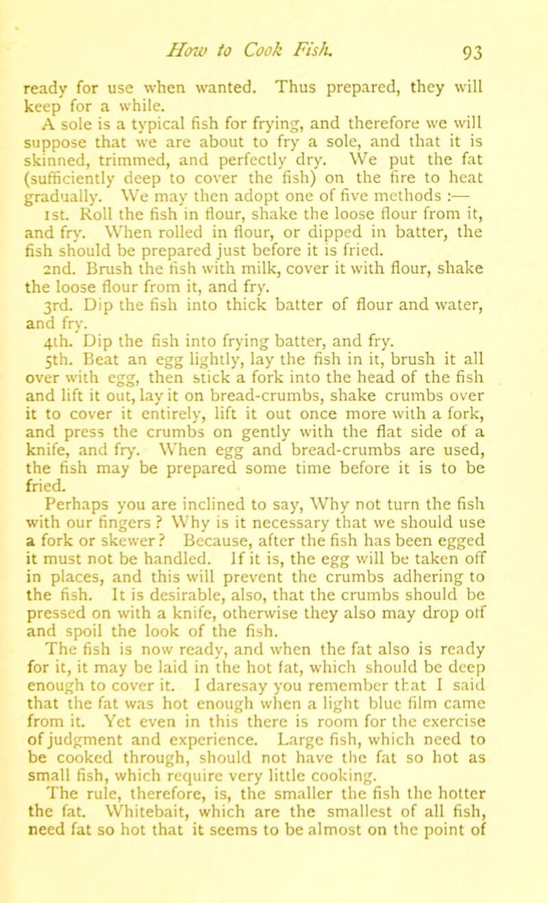 ready for use when wanted. Thus prepared, they will keep for a while. A sole is a typical fish for frying, and therefore we will suppose that we are about to fry a sole, and that it is skinned, trimmed, and perfectly dry. We put the fat (sufiiciently deep to cover the fish) on the fire to heat gradually. We may then adopt one of five methods :— 1st. Roll the fish in flour, shake the loose flour from it, and fry. When rolled in flour, or dipped in batter, the fish should be prepared just before it is fried. and. Brush the fish with milk, cover it with flour, shake the loose flour from it, and fry. 3rd. Dip the fish into thick batter of flour and water, and fry. 4ih. Dip the fish into frying batter, and fry. 5th. Beat an egg lightly, lay the fish in it, brush it all over with egg, then stick a fork into the head of the fish and lift it out, lay it on bread-crumbs, shake crumbs over it to cover it entirely, lift it out once more with a fork, and press the crumbs on gently with the flat side of a knife, and fry. When egg and bread-crumbs are used, the fish may be prepared some time before it is to be fried. Perhaps you are inclined to say. Why not turn the fish with our fingers ? Why is it necessary that we should use a fork or skewer ? Because, after the fish has been egged it must not be handled. If it is, the egg will be taken off in places, and this will prevent the crumbs adhering to the fish. It is desirable, also, that the crumbs should be pressed on with a knife, otherwise they also may drop otf and spoil the look of the fish. The fish is now ready, and when the fat also is ready for it, it may be laid in the hot fat, which should be deep enough to cover it. I daresay you remember that I said that the fat was hot enough when a light blue film came from it. Yet even in this there is room for the exercise of judgment and experience. Large fish, which need to be cooked through, should not have the fat so hot as small fish, which require very little cooking. The rule, therefore, is, the smaller the fish the hotter the fat. Whitebait, which are the smallest of all fish, need fat so hot that it seems to be almost on the point of