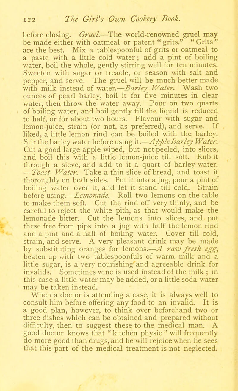 before closing. Gruel.—The world-renowned gruel may be made either with oatmeal or patent “ grits.” “ Grits  are the best. Mix a tablespoonful of grits or oatmeal to a paste with a little cold water; add a pint of boiling water, boil the whole, gently stirring well for ten minutes. Sweeten with sugar or treacle, or season with salt and pepper, and serve. The gruel will be much better made with milk instead of water.—Barley Water. Wash two ounces of pearl barley, boil it for five minutes in clear water, then throw the water away. Pour on two quarts of boiling water, and boil gently till the liquid is reduced to half, or for about two hours. Flavour with sugar and lemon-juice, strain (or not, as preferred), and serve. If liked, a little lemon rind can be boiled with the barley. Stir the barley water before using it.—Apple Barley Water. Cut a good large apple wiped, but not peeled, into slices, and boil this with a little lemon-juice till soft. Rub it through a sieve, and add to it a quart of barley-w'ater. — Toast Water. Take a thin slice of bread, and toast it thoroughly on both sides. Put it into a jug, pour a pint of boiling water over it, and let it stand till cold. Strain before using.—Lemonade. Roll two lemons on the table to make them soft. Cut the rind off very thinly, and be careful to reject the white pith, as that w'ould make the lemonade bitter. Cut the lemons into slices, and put these free from pips into a jug with half the lemon rind and a pint and a half of boiling water. Cover till cold, strain, and serve. A very pleasant drink may be made by substituting oranges for lemons.—A raw fresh egg, beaten up w’ith two tablespoonfuls of warm milk and a little sugar, is a very nourishing'and agreeable drink for invalids. Sometimes wine is used instead of the milk ; in this case a little water may be added, or a little soda-water may be taken instead. When a doctor is attending a case, it is always well to consult him before offering any food to an invalid. It is a good plan, however, to think over beforehand two or three dishes which can be obtained and prepared wuthout difficulty, then to suggest these to the medical man. A good doctor knows that “kitchen physic” w'ill frequently do more good than drugs, and he will rejoice when he sees that this part of the medical treatment is not neglected.