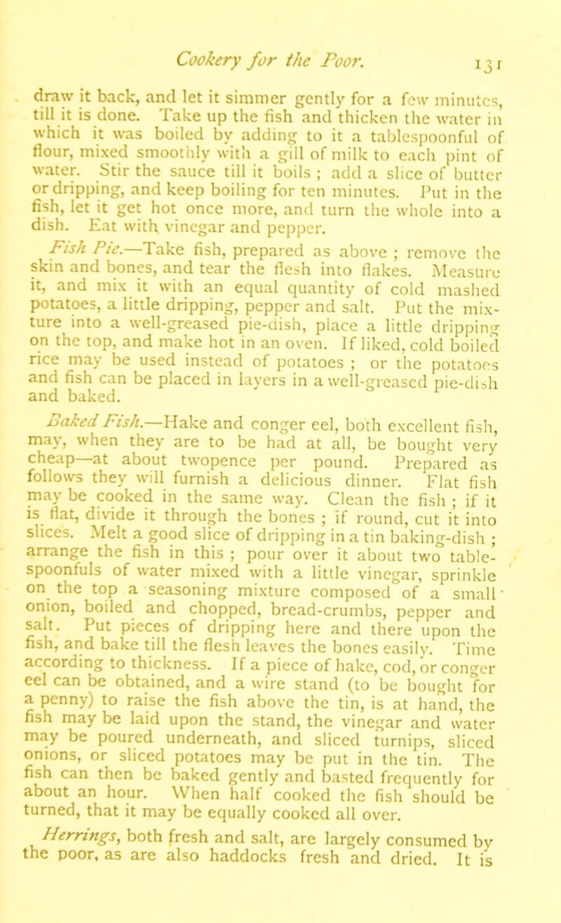 draw it back, and let it simmer gently for a few minutes, till it is done. Take up the fish and thicken the water in which it was boiled by adding to it a tablespoonful of flour, mi.xed smoothly with a gill of milk to each pint of water. Stir the sauce till it boils ; add a slice of butter or dripping, and keep boiling for ten minutes. Put in the fish, let it get hot once more, and turn the whole into a dish. Eat with vinegar and pepper. Fish Pie.—Take fish, prepared as above ; remove the skin and bones, and tear the flesh into flakes. Measure it, and mi.\ it with an equal quantity of cold mashed potatoes, a little dripping, pepper and salt. Put the mix- ture into a well-greased pie-dish, place a little dripping on the top, and make hot in an oven. If liked, cold boiled rice may be used instead of potatoes ; or the potatoes and fish can be placed in layers in a well-greased pie-dish and baked. Baked /»//.—Hake and conger eel, both excellent fish, ma\, when they are to be had at all, be bought very cheap at about twopence per pound. Prepared as follows they will furnish a delicious dinner. Flat fish may be cooked in the same way. Clean the fish ; if it is flat, divide it through the bones ; if round, cut it into slices. Melt a good slice of dripping in a tin baking-dish ; arrange the fish in this ; pour over it about two table- spoonfuls of water mixed with a little vinegar, sprinkle on the top a seasoning mixture composed of a small' onion, boiled and chopped, bread-crumbs, pepper and salt. Put pieces of dripping here and there upon the fish, and bake till the flesh leaves the bones easily. Time according to thickness. If a piece of hake, cod, or conger eel can be obtained, and a wire stand (to be bought for a penny) to raise the fish above the tin, is at hand, the fish may be laid upon the stand, the vinegar and water may be poured underneath, and sliced turnips, sliced onions, or sliced potatoes may be put in the tin. The fish can then be baked gently and basted frequently for about an hour. When half cooked the fish should be turned, that it may be equally cooked all over. Herrings, both fresh and salt, are largely consumed by the poor, as are also haddocks fresh and dried. It is