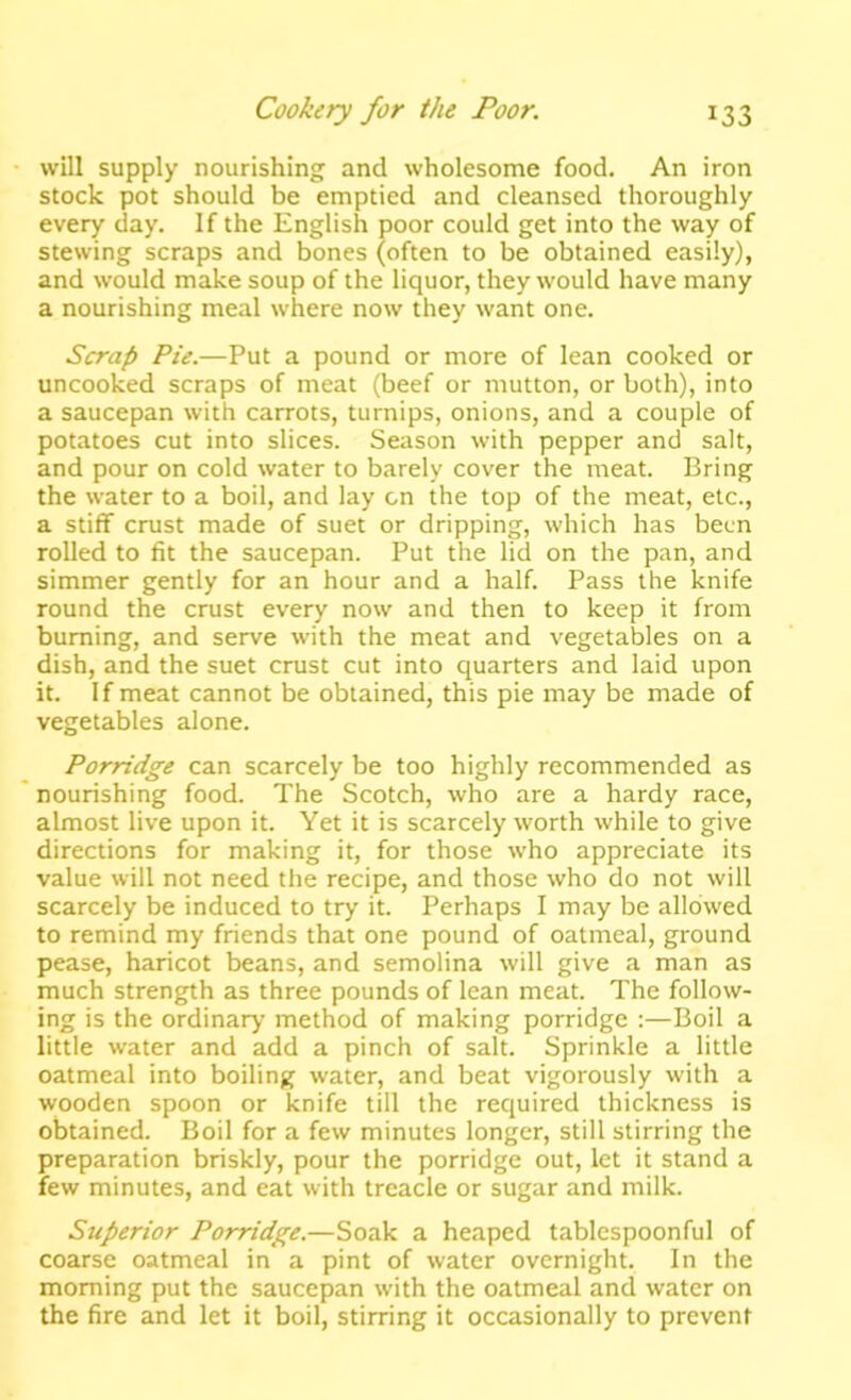 will supply nourishing and wholesome food. An iron stock pot should be emptied and cleansed thoroughly every day. If the English poor could get into the way of stewing scraps and bones (often to be obtained easily), and would make soup of the liquor, they would have many a nourishing meal where now they want one. Scrap Pie.—Put a pound or more of lean cooked or uncooked scraps of meat (beef or mutton, or both), into a saucepan with carrots, turnips, onions, and a couple of potatoes cut into slices. Season with pepper and salt, and pour on cold water to barely cover the meat. Bring the water to a boil, and lay on the top of the meat, etc., a stiff crust made of suet or dripping, which has been rolled to fit the saucepan. Put the lid on the pan, and simmer gently for an hour and a half. Pass the knife round the crust every now and then to keep it from burning, and serve with the meat and vegetables on a dish, and the suet crust cut into quarters and laid upon it. If meat cannot be obtained, this pie may be made of vegetables alone. Porridge can scarcely be too highly recommended as nourishing food. The Scotch, who are a hardy race, almost live upon it. Yet it is scarceiy worth while to give directions for making it, for those who appreciate its value will not need the recipe, and those who do not will scarcely be induced to try it. Perhaps I may be allowed to remind my friends that one pound of oatmeal, ground pease, haricot beans, and semolina will give a man as much strength as three pounds of lean meat. The follow- ing is the ordinary method of making porridge :—Boil a little water and add a pinch of salt. Sprinkle a little oatmeal into boiling water, and beat vigorously with a wooden spoon or knife till the required thickness is obtained. Boil for a few minutes longer, still stirring the preparation briskly, pour the porridge out, let it stand a few minutes, and eat with treacle or sugar and milk. Superior Porridge.—Soak a heaped tablespoonful of coarse oatmeal in a pint of water overnight. In the morning put the saucepan with the oatmeal and water on the fire and let it boil, stirring it occasionally to prevent