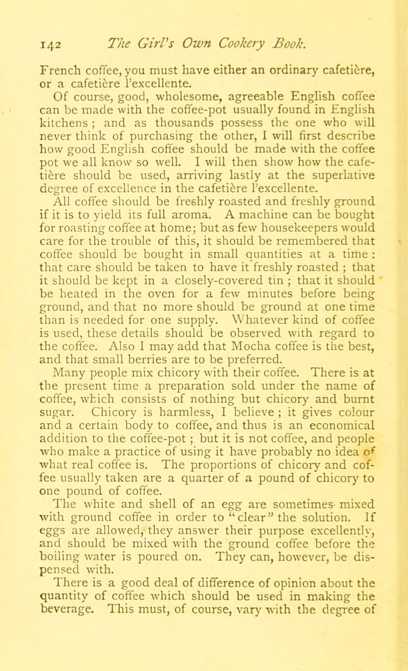 French coffee, you must have either an ordinary cafeti^re, or a cafeti^re I’excellente. Of course, good, wholesome, agreeable English coffee can be made with the coffee-pot usually found in English kitchens ; and as thousands possess the one who will never think of purchasing the other, I will first describe how good Enghsh coffee should be made with the coffee pot we all know so well. 1 will then show how the cafe- ti^re should be used, arriving lastly at the superlative degree of excellence in the cafeti^re I’excellente. All coffee should be freshly roasted and freshly ground if it is to yield its full aroma. A machine can be bought for roasting coffee at home; but as few housekeepers would care for the trouble of this, it should be remembered that coffee should be bought in small quantities at a time : that care should be taken to have it freshly roasted ; that it should be kept in a closely-covered tin ; that it should be heated in the oven for a few minutes before being ground, and that no more should be ground at one time than is needed for one supply. Whatever kind of coffee is used, these details should be observed with regard to the coffee. Also 1 may add that Mocha coffee is the best, and that small berries are to be preferred. Many people mix chicory with their coffee. There is at the present time a preparation sold under the name of coffee, which consists of nothing but chicory and burnt sugar. Chicory is harmless, 1 believe ; it gives colour and a certain body to coffee, and thus is an economical addition to the coffee-pot; but it is not coffee, and people who make a practice of using it have probably no idea of what real coffee is. The proportions of chicory and cof- fee usually taken are a quarter of a pound of chicory to one pound of coffee. The white and shell of an egg are sometimes- mixed with ground coffee in order to “clear’’the solution. If eggs are allowed, they answer their purpose excellently, and should be mixed with the ground coffee before the boiling water is poured on. They can, however, be dis- pensed with. There is a good deal of difference of opinion about the quantity of coffee which should be used in making the beverage. This must, of course, varj' with the degree of