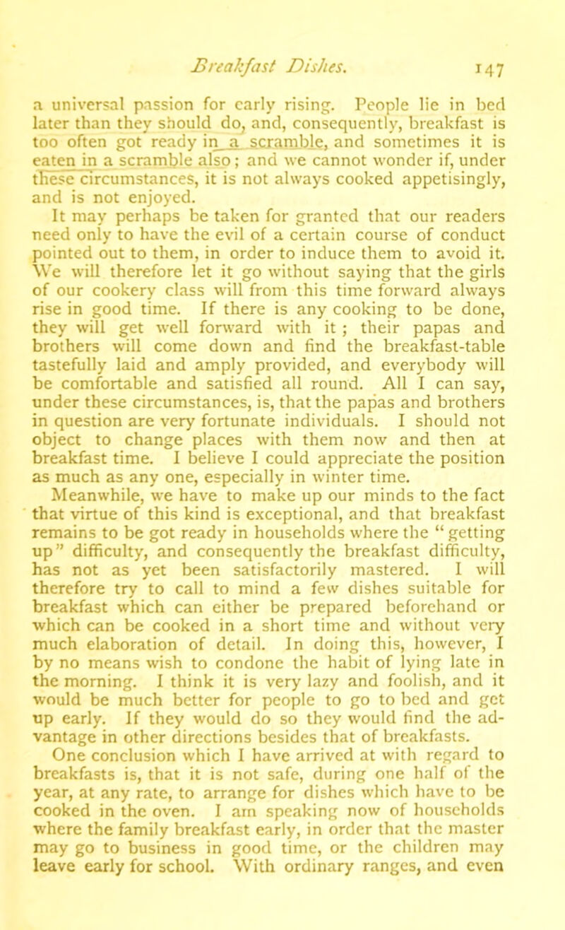 a universal passion for early rising. People lie in bed later than they should do, and, consequently, breakfast is too often got ready in a scramble, and sometimes it is eaten in a scramble also; and we cannot wonder if, under these circumstances, it is not always cooked appetisingly, and is not enjoyed. It may perhaps be taken for granted that our readers need only to have the evil of a certain course of conduct pointed out to them, in order to induce them to avoid it. \Ve will therefore let it go without saying that the girls of our cookery class will from this time forward always rise in good time. If there is any cooking to be done, they will get well forward with it; their papas and brothers will come down and find the breakfast-table tastefully laid and amply provided, and everybody will be comfortable and satisfied all round. All I can say, under these circumstances, is, that the papas and brothers in question are very fortunate individuals. I should not object to change places with them now and then at breakfast time. I believe I could appreciate the position as much as any one, especially in winter time. Meanwhile, we have to make up our minds to the fact that virtue of this kind is exceptional, and that breakfast remains to be got ready in households where the “ getting up” difficulty, and consequently the breakfast difficulty, has not as yet been satisfactorily mastered. I will therefore try to call to mind a few dishes suitable for breakfast which can either be prepared beforehand or which can be cooked in a short time and without very much elaboration of detail. In doing this, however, I by no means wish to condone the habit of lying late in the morning. I think it is very lazy and foolish, and it would be much better for people to go to bed and get up early. If they would do so they would find the ad- vantage in other directions besides that of breakfasts. One conclusion which I have arrived at with regard to breakfasts is, that it is not safe, during one half of the year, at any rate, to arrange for dishes which have to be cooked in the oven. I am speaking now of households where the family breakfast early, in order that the master may go to business in good time, or the children may leave early for school. With ordinary ranges, and even