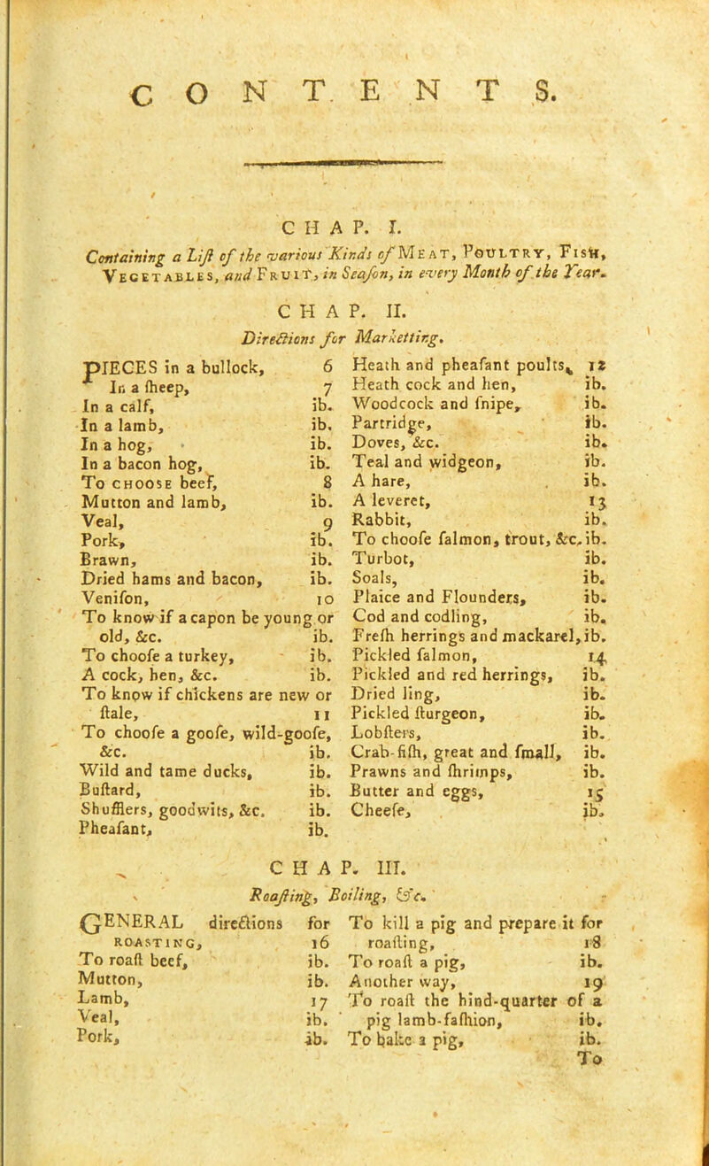 CONTENTS. CHAP. I. Containing a Lift of the various Kindi of Meat, Poultry, Fistt, Vegetables, and Fruit, in Seafon, in every Month of the Tear* CHAP. II. Directions for Marhettir.g. J5IECES in a bullock. 6 In a (heep. 7 In a calf. ib. In a lamb. ib. In a hog. ib. In a bacon hog, ib. To choose beef. 8 Mutton and lamb. ib. Veal, 9 Pork, ib. Brawn, ib. Dried hams and bacon. ib. Venifon, 10 To know if a capon be young or old, &c. ib. To choofe a turkey, ib. A cock, hen, &c. ib. To know if chickens are new or Hale, 11 To choofe a goofe, wild-goofe. &c. ib. Wild and tame ducks. ib. Bullard, ib. Shufflers, goodwits, &c. ib. Pheafant, ib. QUA Heath and pheafant poultsv 12 Heath cock and hen, ib. Woodcock and fnipe, ib. Partridge, ib. Doves, &c. ib. Teal and widgeon, ib. A hare, ib. A leveret, 13 Rabbit, ib. To choofe falmon, trout, &c,ib. Turbot, ib. Soals, ib. Plaice and Flounders, ib. Cod and codling, ib. Frelh herrings and mackarel,ib. Pickled falmon, 14, Pickled and red herrings, ib. Dried ling, ib. Pickled llurgeon, ib. Lobfters, ib. Crab-filh, great and ftnall, ib. Prawns and Ihrimps, ib. Butter and eggs, 13 Cheefe, ib. P. III. Roofing, Boiling, ts'c* C^NERAL direflions for To kill a pig and prepare it for ROASTING, 16 roailin g, 18 To road beef. ib. To road a pig. ib. Mutton, ib. Another way, 19 Lamb, J7 To roall the hind-quarter of a Veal, ib. pig lamb-fafhion. ib. Pork, ib. To bake s P'g, ib.