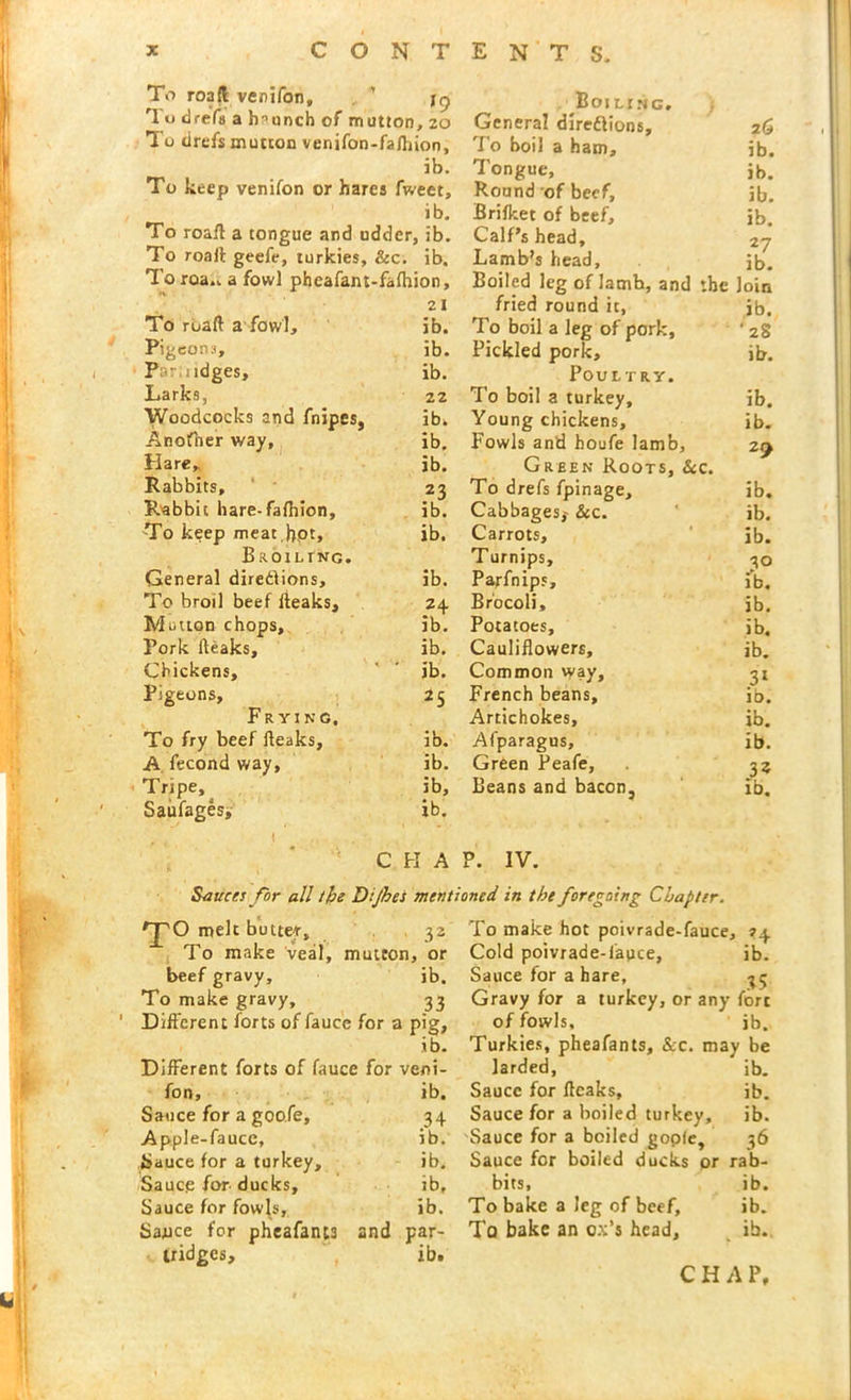 To road venifon. *9 Boiling. rI o drefs a haunch of mutton , 20 General diredlions. 26 To drefs mutton venifon-fa/hion. To boil a ham. ib. ib. Tongue, ib. To keep venifon or hares fweet. Round of beef. ib. ib. Brifket of beef. ib. To road a tongue and udderj , ib. Calf’s head. 27 To roaft geefe, turkies, &c. ib. Lamb’s head. / ib- xoroa.. a fowl pheafant-falhion. Boiled leg of Iamb, and the loin 21 fried round it, ib. To roaft a fowl. ib. To boil a leg of pork. •28 Pigeons, ib. Pickled pork. ib. P Midges, ib. Poultry. Larks, 22 To boil a turkey. ib. Woodcocks and fnipes, ib. Young chickens. ib. Anofner way, ib. Fowls and houfe lamb. z9 Hare* ib. Green Roots, Sec. Rabbits, 23 To drefs fpinage. ib. Rabbit hare-fafhion. ib. Cabbages,' &c. ib. To keep meat .hpt, ib. Carrots, ib. Broiltnc. T urnips. 30 General diredlions. ib. Parfnips, ib. To broil beef fteaks. 24 Brocoli, ib. Mutton chops. ib. Potatoes, ib. Pork fteaks. ib. Cauliflowers, ib. Chickens, ib. Common way. 31 Pigeons, 25 French beans. ib. Frying. Artichokes, ib. To fry beef fteaks. ib. Afparagus, ib. A fecond way. ib. Green Peafe, 3% Tripe, ib. Beans and bacon, ib. Saufages, ib. i . • CHAP. IV. Sauces for all the Dijhes mentioned in the foregoing Chapter. TO melt butter. 32 To make hot poivrade-fauce. H To make veal, mutton, or Cold poivrade-lauce, ib. beef gravy. ib. Sauce for a hare. 35 To make gravy. 33 Gravy for a turkey, or any fort Different forts of fauce for ; 1 P'g> of fowls. ib. ib. Turkies, pheafants, &c. maj 1 be Different forts of fauce for veni- larded, ib. fon. ib. Sauce for ffcaks, ib. Sauce for a goofe. 34 Sauce for a boiled turkey. ib. Apple-faucc, ib. Sauce for a boiled gopfe 36 fjauce for a turkey. ib. Sauce for boiled ducks or rab- Saucg for ducks. ib. bits. ib. Sauce for fowls. ib. To bake a Jeg of beef, ib. Sauce for pheafants and par- To bake an ox's head. ib. tridges. ib. CHAP.