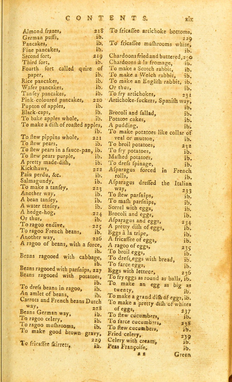 Almond frizes. 218 German puffs. ib. Pancakes, ib. Fine pancakes. ib. Second fort. 219 Third fort. ib. Fourth fort called quire of paper. ib. Rice pancakes. ib. Wafer pancakes. ib. Tan fey pancakes. ib. Pink-coloured pancakes. 220 Pupton of apples. ib. Black-caps, ib. To bake apples whole, ib. To make a difh of roafted apples. ib. To flew pippins whole. 221 To flew pears. ib. To flew pears in afauce-pan, ib. To flew pears purple. ib. A pretty made-difh, ib. Kickfhaws, 222 Pain perdu, &c. ib. Salmagundy, ib. To make a tanfey. 22? Another way. ib. A bean tanfey. . ib. A water tanfey. ib. A hedge-hog. 224 Or thus. ib! To ragoo endive. 22c To ragoo French beans. ib. Another way, 226 A ragoo of beans, with a force, t> ib. Beans ragooed with cabbage, ib. Beans ragooed with parfnips, 227 Beans ragooed with potatoes. To drefs beans in ragoo, ib. An amlet of beans, ib. Carrots and French beans Dutch D Way’^ 228 Beans German way, jb. To ragoo celery, j[j. To ragoo mufhrooms, ib. T o make good brown gravy. To frirafTee flcirrets, ^ % 1 To fricaffee artichoke bottoms, 229 To fricaffee mufhrooms white, ib. Chardoons fried and buttered,2^0 Chardoons a la fromage, ib. To make a Scotch rabbit, ib. To make a Welch rabbit, ib. To make an Englifh rabbit, ib. Or thus, ib. To fry artichokes, 231 ArtichokeTuckers, Spanifh way, ib. Brocoli and fallad, ib. Potacoe cakes, ib. A pudding, ib. To make potatoes like collar of veal or mutton, ib. To broil potatoes, 232 To fry potatoes, ib. Mafhed potatoes, ib. To drefs fpinage, Jb. Afparagus forced in French rolls, Jb. Afparagus drefTed the Italian way* 233 To flew parfnips, ib. To mafh parfnips, ib. Sorrel with eggs, ib.* Brocoli and eggs, ib. Afparagus and eggs, 234 A pretty difh of eggs, ib. Eggs a la tripe, jb. A fricaffee of eggs, ib. A ragoo of eggs, 2 35 To broil eggs, ib. To drefs.eggs with bread, ib. To farce eggs, ib. Eggs with lettuce, 236 To fry eggs as round as balls, ib. To make an egg as big as twenty, ib. To make a grand difh of eggs, ib. To make a pretty djfh of whites of eggs, To flew cucumbers. To farce cucumbers. To ftew cucumbers. Fried celery. Celery with cream. Peas Franjoife, a t 237 ib. 238 ib. 239 ib. ib. Green