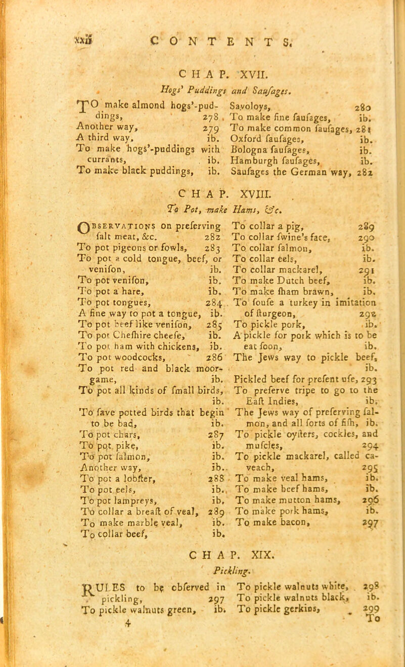 CHAP. XVII. Hogs' Puddings and Saufagcs. 'J'O make almond hogs’-pud- Sayoloys, dings, 278 Another way, 279 A third way, ib. To make hogs’-puddings with currants, ib. To make black puddings, ib. 280 To make fine faufages, ib. To make common faufages, 281 Oxford faufages, ib. Bologna faufages, ib. Hamburgh faufages, ib. Saufages the German way, 28z CHAP. XVIII. To Pot, make Hams, &c. Ob‘ ervatjojts on preferving fait meat, &c. 282 To pot pigeons or fowls, 283 To pot a cold tongue, beef, or venifon, ib. To pot venifon, ib. To pot a hare, ib. To pot tongues, 284 A fine way to pot a tongue, ib. To pot beef like venifon, 285 To por Chefhire cheefe, ib. To pot ham with chickens, ib. To pot woodcocks, 286 To pot red and black moor- game, ib. To pot all kinds of fmall birds, ib. To fave potted birds that begin to be bad, ib. To pot chars, 287 To pqt pike, ib. To pot falmon, ib. Another way, ib.. To pot a lobfter, 288 To pot eels, ib., To pot lampreys, ib. To collar a bread of veal, 289 To make marb!§ veal, ib. To cpllar beef, ib. 289 290 ib. ib. 291 ib. ib. To collar a pig, To collar fwine’s face, To collar falmon. To collar eels, To collar mackarel. To make Dutch beef. To make fham brawn. To foufe a turkey in imitation of fturgeon, 292 To pickle pork, . ib. A pickle for potk which is to be eatfoon, ib. The Jews way to pickle beef, ib. Pickled beef for prefent ufe, 293 To preferve tripe to go to the Eaft Indies, ib. The Jews way of preferving fal- mon, and all forts of fifh, ib. To pickle oyilers, cockles, and mufcles, 294 To pickle mackarel, called ca- veach, 295 To make veal hams, ib. To make beef hams, ib. To make mutton hams, 296 To make pork hams, ib. To make bacon, 297 CHAP. XIX. Pickling. TJUI..ES to b? cbferved in To pickle walnuts white, , pickling, 297 To pickle walnuts black. To pickle walnuts green, ibi To pickle gerkios, ^ 299 4 298 ib.