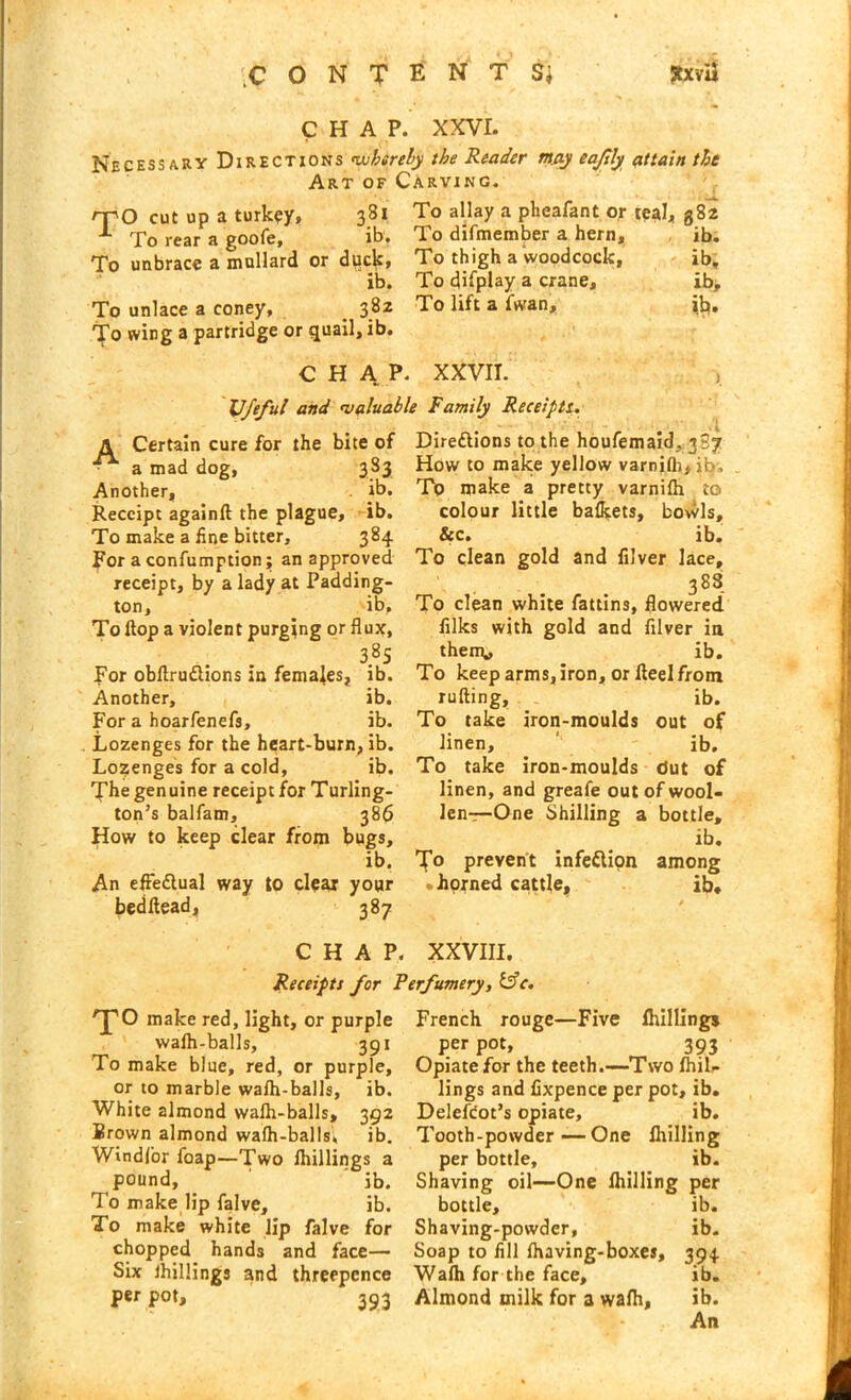 .CONTENTS* JtxvU CHAP. XXVI. Necessary Directions whereby the Reader may eajily attain the Art of Carving. rno cut up a turkey, 381 To allay a pheafant or teal, 382 -*■ rfo rear a goofe, ib. To difmember a hern,, ib. To unbrace a mallard or duck, To thigh a woodcock, ib. ib. To display a crane, ib. To unlace a coney, 382 To lift a (wan, ib. To wing a partridge or quail, ib. CHAP. XXVII. Ufefu! and ’valuable Family Receipts'. A Certain cure for the bite of a mad dog, 383 Another, ib. Receipt againft the plague, ib. To make a fine bitter, 384 For a confumption; an approved receipt, by a lady at Padding- ton, ib. To flop a violent purging or flux, 3.8s For obflru&ions in females, ib. Another, ib. For a hoarfenefs, ib. Lozenges for the heart-burn, ib. Lozenges for a cold, ib. The genuine receipt for Turling- ton’s balfam, 386 How to keep clear from bugs, ib. An effe&ual way to clear your bedltead, 387 Direflions to the houfemaid, 3S7 How to make yellow varnilh,ib. To make a pretty varnilh to colour little bafleets, bowls, &c. ib. To clean gold and filver lace, 383 To clean white fattins, flowered filks with gold and filver in them* ib. To keep arms, iron, or Heel from lulling, ib. To take iron-moulds out of linen, _ ' ib. To take iron-moulds dut of linen, and greafe out of wool- len—One Shilling a bottle, ib. To prevent infedlion among .horned cattle, ib. CHAP. XXVIII. Receipts for Perfumery, &c. ’’pO make red, light, or purple walh-balls, 391 To make blue, red, or purple, or to marble walh-balls, ib. White almond walh-balls, 392 Brown almond walh-balls, ib. Windfor foap—Two Ihillings a pound, ' ib. To make lip falve, ib. To make white lip falve for chopped hands and face— Six Ihillings and threepence per pot, 393 French rouge—Five Ihillings per pot, 393 Opiate for the teeth.—Two (hil- lings and fixpence per pot, ib. DelefCot’s opiate, ib. Tooth-powder—One (billing per bottle, ib. Shaving oil—One (hilling per bottle, ib. Shaving-powder, ib. Soap to fill (having-boxes, 394 Wa(h for the face, ib. Almond milk for a wa(h, ib. -; - An