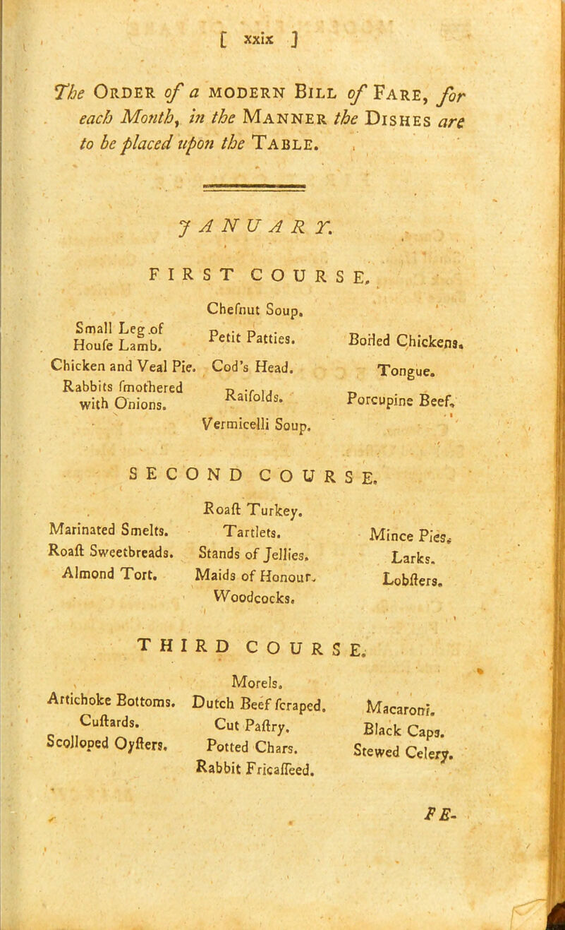 [ xx»* ] The Order of a modern Bill of Fare, for each Month, in the Manner //£><? Dishes are to be placed upon the Table. J A N U A R T. FIRST COURSE, v • Small Leg .of Houfe Lamb. Chicken and Veal Pie. Rabbits fmothered with Onions. Chefnut Soup. Petit Patties. Cod’s Head. Raifolds. Vermicelli Soup. BoHed Chickens, Tongue. Porcupine Beef, SECOND COURSE. Roaft Turkey. Marinated Smelts. Tartlets. Roaft Sweetbreads. Stands of Jellies. Almond Tort, Maids of Honour. • \ > ■ A Woodcocks. •' * '» - * \ THIRD COURSE, Macaroni. Black Cap3. Stewed Celery. , Morels. Artichoke Bottoms. Dutch Beef fcraped. Cuftards. Cut Paftry. Scolloped Oyfters. Potted Chars. Rabbit FricalTeed. Mince Pies* Larks. Lobfters.