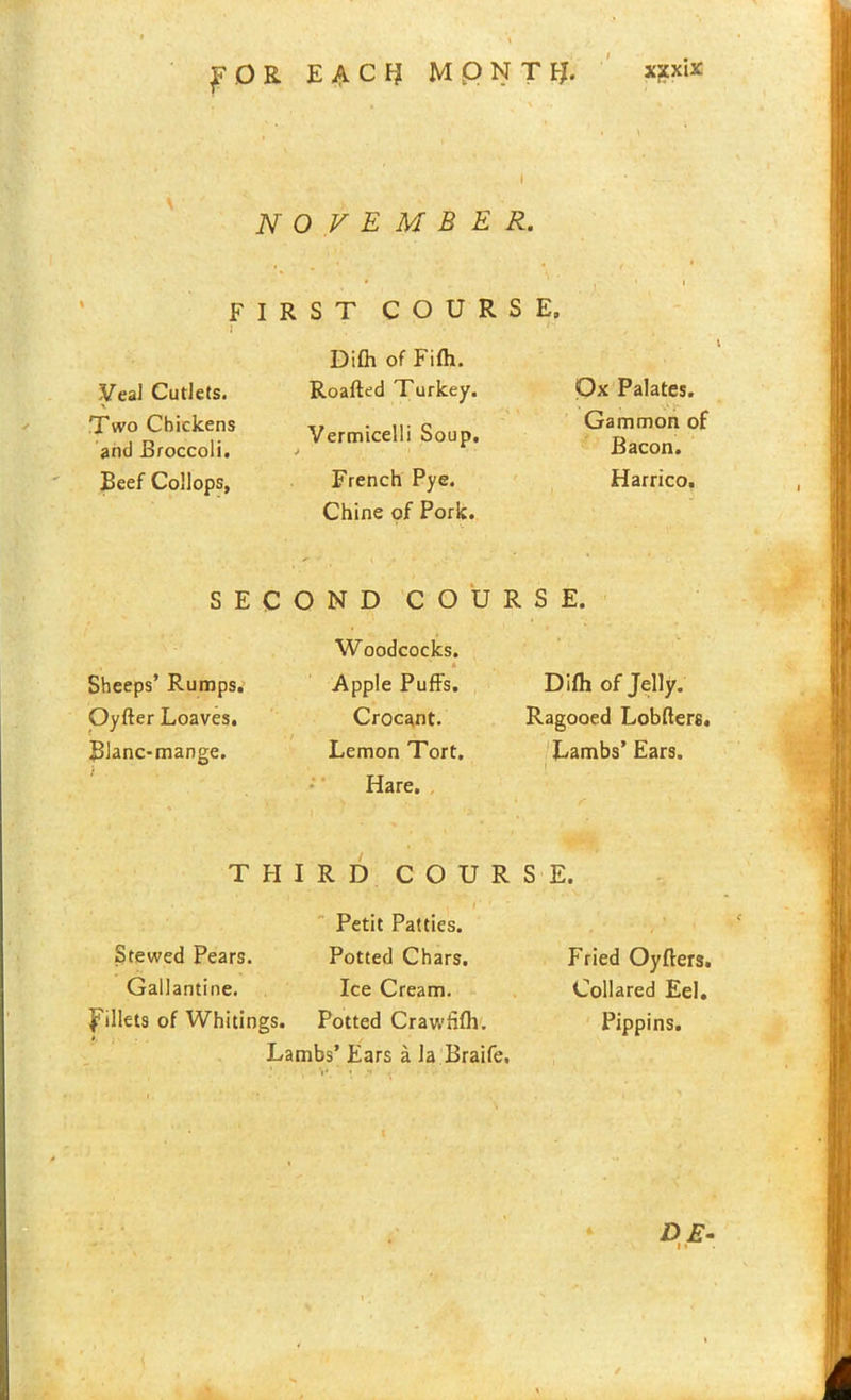 ^ O R E A C FJ MpNT fj. x?xix jV 0 V E M B E R. FIRST COURSE, H Difh of Fifli. Veal Cutlets. \ Two Chickens and Broccoli. Beef Collops, Roafted Turkey. Vermicelli Soup. French Pye. Chine of Pork. Ox Palates. Gammon of Bacon. Harrico. SECOND COURSE. Sheeps’ Rumps. Qyfter Loaves. Blanc-mange. Woodcocks. Apple Puffs. Crocant. Lemon Tort. Hare. Difh of Jelly. Ragooed Lobfters. Lambs’ Ears. THIRD COURSE. Petit Patties. Stewed Pears. Potted Chars. Gallantine. Ice Cream, fillets of Whitings. Potted Crawfifh. Lambs’ Ears a la Braife, Fried Oyfters. Collared Eel. Pippins.