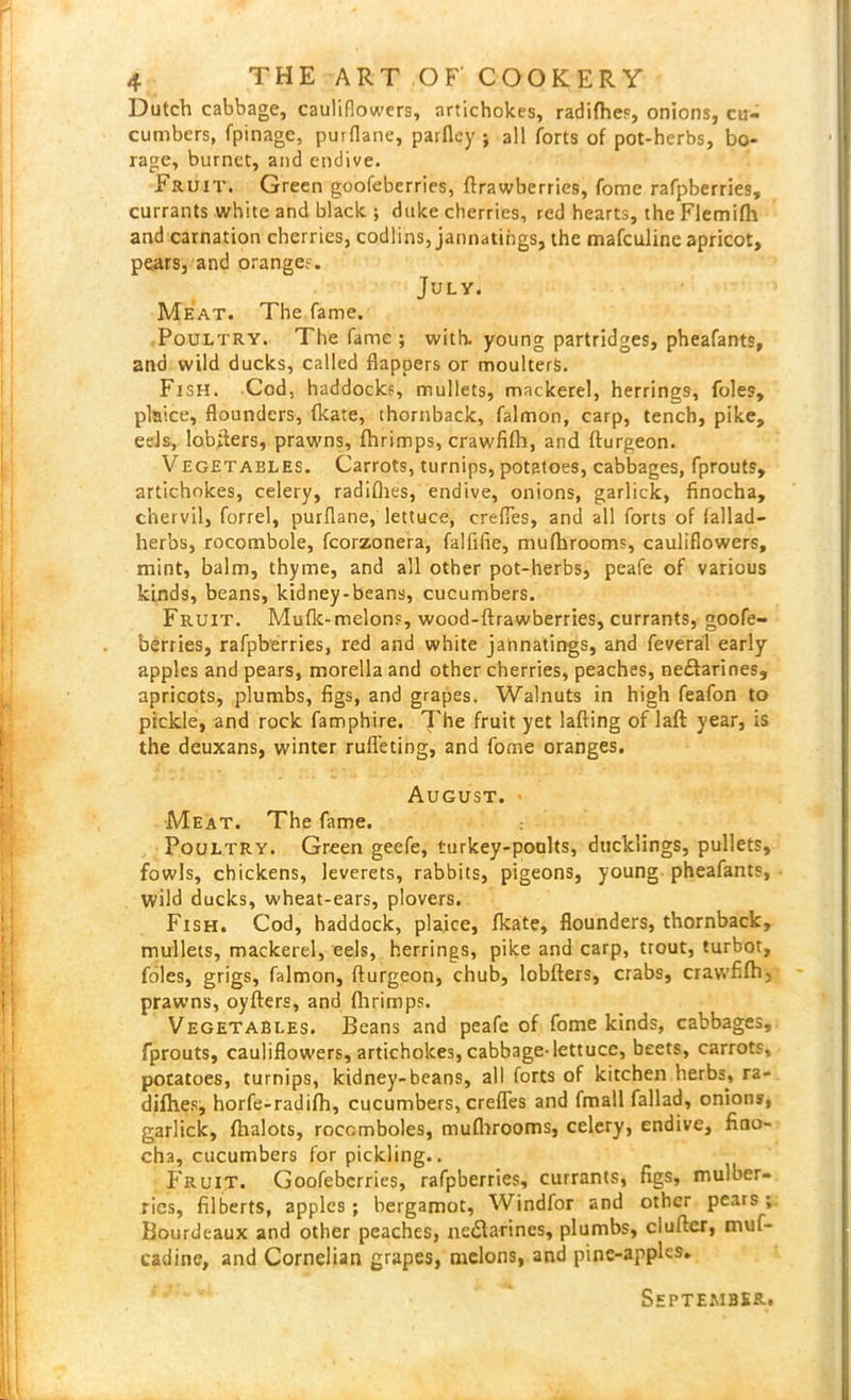 Dutch cabbage, cauliflowers, artichokes, radifhes, onions, cu- cumbers, fpinage, puiflane, parfley ; all forts of pot-herbs, bo- rage, burnct, and endive. Fruit. Green goofeberries, ftrawberries, fome rafpberries, currants white and black ; duke cherries, red hearts, the Flemifh and carnation cherries, codlins, jannatings, the mafculine apricot, pears, and oranges. July. Meat. The fame. Poultry. The fame ; with, young partridges, pheafants, and wild ducks, called flappers or moulterS. Fish. Cod, haddocks, mullets, mackerel, herrings, foies, plaice, flounders, fkate, thornback, falmon, carp, tench, pike, eels, lobfiters, prawns, fhrimps, crawfifh, and fturgeon. Vegetables. Carrots, turnips, potatoes, cabbages, fprouts, artichokes, celery, radifhes, endive, onions, garlick, finocha, chervil, forrel, purflane, lettuce, crefies, and all forts of fallad- herbs, rocombole, fcorzonera, falfifie, mufhrooms, cauliflowers, mint, balm, thyme, and all other pot-herbs, peafe of various kinds, beans, kidney-beans, cucumbers. Fruit. Muflc-melons, wood-ftrawberries, currants, goofe- berries, rafpberries, red and white jahnatings, and feveral early apples and pears, morella and other cherries, peaches, nectarines, apricots, plumbs, figs, and grapes. Walnuts in high feafon to pickle, and rock famphire. The fruit yet lafting of laft year, is the deuxans, winter rufleting, and fome oranges. August. - Meat. The fame. Poultry. Green geefe, turkey-poults, ducklings, pullets, fowls, chickens, leverets, rabbits, pigeons, young pheafants, wild ducks, wheat-ears, plovers. Fish. Cod, haddock, plaice, fkate, flounders, thornback, mullets, mackerel, eels, herrings, pike and carp, trout, turbot, foies, grigs, falmon, fturgeon, chub, lobfters, crabs, crawfifh, prawns, oyfters, and fhrimps. Vegetables. Beans and peafe of fome kinds, cabbages, fprouts, cauliflowers, artichokes, cabbage-lettuce, beets, carrots, potatoes, turnips, kidney-beans, all forts of kitchen herbs, ra- difh.es, horfe-radifh, cucumbers, crefles and fmall fallad, onions, garlick, fhalots, roccmboles, mufhrooms, celery, endive, fino- cha, cucumbers for pickling.. Fruit. Goofeberries, rafpberries, currants, figs, mulber- ries, filberts, apples ; bergamot, Windfor and other pears ; Bourdcaux and other peaches, nectarines, plumbs, clufter, muf- cadine, and Cornelian grapes, melons, and pine-apples. September.