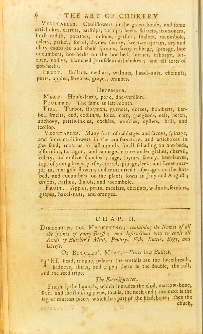 Vegetables. Cauliflowers in the greenhoufe, and fome artichokes, carrots, parfnips, turnips, beets, fkirrets, fcorzonera, horfe-radifh, potatoes, onions, garliclc, lhalots, rocombole, Celery, paifley, forrel, thyme, favory, fweet-marjoram, dry and clary cabbages and their fprouts, favoy cabbage, fpinage, late cucumbers, hot-herbs on the hot-bed, burnet, cabbage, let- tuce, endive, blanched Jerufalem artichokes ; and all forts of pot-herbs. Fruit. Bullace, medlars, walnuts, hazel-nuts, chefnuts, pears, apples, fervices, grapes, oranges. December. Meat. Houfe-lamb, pork, doe-venifon. Poultry. The fame as laft month. Fish. Turbot, fturgeon, gurnets, dorees, holoberts, bar- bel, fmelts, cod, codlings, foies, carp, gudgeons, eels, perch, anchovy, perrjwinkles, cockles, mufcles, oyfters, brill, and fcollop. Vegetables. Many forts of cabbages and favoys, fpinage, and fome cauliflowers in the confervatorv, and artichokes ini fhe fand, rpots as in laft month, fmall fallading on hot-beds, alfo mint, tarragon, and cabbage-lettuce under glafles, chervil, celery, and endive blanched ; fage, thyme, favory, beet-leaves, fops of) oung beets, parfley, forrel, fpinage, leeks and fweet-mar- joram, marigold flowers, and mint dried ; afparagus on the hot- bed, and cucumbers on the plants fown in July and Auguft j onions, garlick, lhalots, and rocombole. Fruit. Apples, pears, medlars, chefnuts, walnuts,fervices, grapes, hazel-nuts, and oranges. CHAP. ir. Directions for Marketing; containing the Names of all the ‘Joints of every Benjl ; and ltijiruftions bow to cbiije all Kinds of Butcher s Meat, Poultry, Fiji, Butter, Eggs, and Cheefc. Of Butcher’s Meat.—Pieces in a Bullock. rrHE head, tongue, palate; the entrails are the fweetbreads, A kidneys, flciris, and tripe j there is the double, the roll, and the reed iripe. , The pore-£hi<irier. First's the haunch, which includes the clod, marrow-bone, fkin, and the flicking piece, that is, the neck end ; the next is the le;r of mutton piece, which has parf of the bladebone j then the ° v ' chuck.