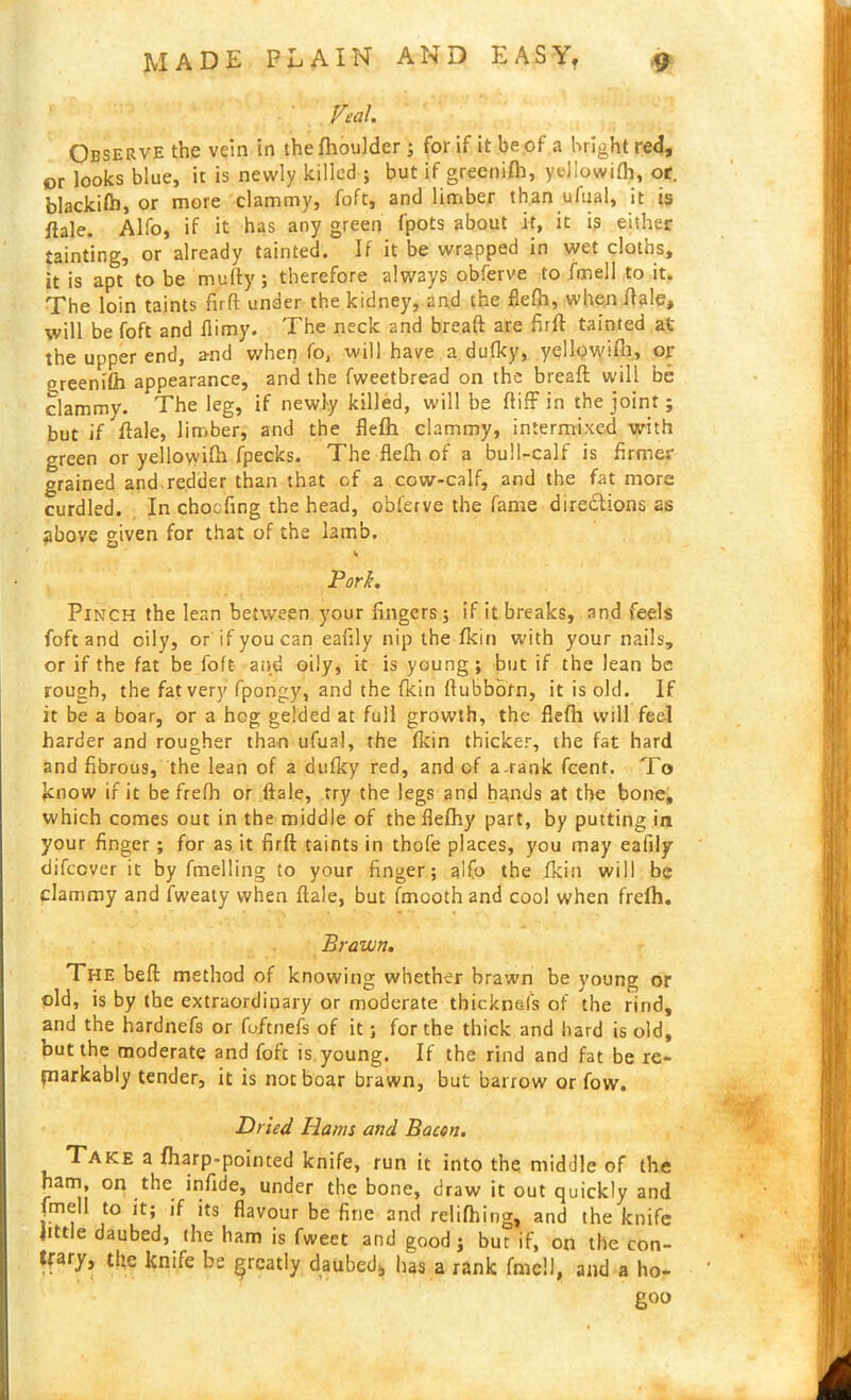 Veal. Observe the vein in thefhoulder ; for if it be of a bright red, or looks blue, it is newly killed ; but if greenifb, yejlowifl), or. blackifo, or more clammy, foft, and limber than ufual, it is ftale. Alfo, if it has any green fpots about it, it is either tainting, or already tainted. If it be wrapped in wet cloths, it is apt to be mufty; therefore always obferve to fmell to it. The loin taints firft under the kidney, and the flefh, when ftale, will be foft and flimy. The neck and breaft are firft tainted at the upper end, and when fo, will have a dufky, yellowifh, or greenifh appearance, and the fweetbread on the breaft will be clammy. The leg, if newly killed, will be ftiff in the joint; but if ftale, limber, and the flefh clammy, intermixed with green or yellowifh fpecks. The flefh of a bull-calf is firmer grained and redder than that of a cow-calf, and the fat more curdled. In choefing the head, obferve the fame directions as above given for that of the lamb. Pork. Pinch the lean between your fingers; if it breaks, and feels foft and oily, or if you can eafily nip the fkin with your nails, or if the fat be foft and oily, it is young; but if the lean be rough, the fat very fpongy, and the fkin fiubbom, it is old. If it be a boar, or a hog gelded at full growth, the flefh will feel harder and rougher than ufual, the fkin thicker, the fat hard and fibrous, the lean of a dufky red, and of a-rank feent. To know if it be frefb or ftale, try the legs and hands at the bone, which comes out in the middle of the flefhy part, by putting in your finger; for as it firft taints in thofe places, you may eafily difeever it by fmelling to your finger; alfo the fkin will be clammy and fweaty when ftale, but fmooth and coo! when frefh. Brawn. The beft method of knowing whether brawn be young or old, is by the extraordinary or moderate thicknefs of the rind, and the hardnefs or fuftnefs of it; for the thick and hard is old, but the moderate and fofc is.young. If the rind and fat be re- markably tender, it is not boar brawn, but barrow or fow. Pried. Hams and Bacon. Take a fharp-pointed knife, run it into the middle of the ham, on the infide, under the bone, draw it out quickly and fmell to it; if its flavour be fine and rclifhing, and the knife little daubed, (he ham is fweet and good; but if, on the con- trary, the knife be greatly daubed* has a rank fmell, and a ho- goo