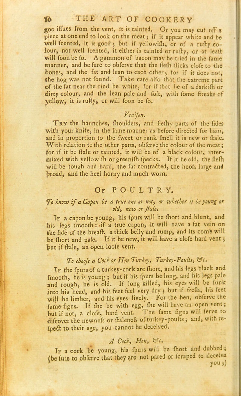 goo iflfues from the vent, it is tainted. Or you may cut oft' a piece at one end to look on the meat; if it appear white and be well fcented, it is good ; but if yellowifh, or of a rufty co- lour, not well Rented, it either is tainted or rufty, or at lead will foon be fo. A gammon of bacon may be tried in the fame manner, and be fure to obferve that the flefh flicks clofe to the bones, and the fat and lean to each other; for if it does not, the hog was not found. Take care alfo that the extreme part of the fat near the rind be white, for if that be of adarkifh or dirty colour, and the lean pale and foft, with fome ftreaks of yellow, it is rufty, or will foon be fo. Venifoti. Try the haunches, (boulders, and flefhy parts of the Tides with your knife, in the fame manner as before direfted for ham, and in proportion to the fweet or rank fmell it is new or ftale. With relation to the other parts, obferve the colour of the meat; for if it be ftale or tainted, it will be of a black colour, inter- mixed with yellowifh orgreenifh fpecks. If it be old, the flefh will be tough and hard, the fat contracted, the hoofs large and Jjroad, and the heel horny and much worn. Of POULTRY. To know if a Capon be a true one or not, or whether it be young or old, new or Jlale. If a capon be young, his fpurs will be fhort and blunt, and his legs fmooth : rif a true capon, it will have a fat vein on the fide of the breaft, a thick belly and rump, and its comb will be fhort and pale. If it be new, it will have a clofe hard vent; hut if ftale, an open loofe vent. To choofe a Cock or Hen Turkey, Turkey-Poults, &c. If the fpurs of a turkey-cock are fhort, and his legs black and fmooth, he is young ; but if his fpurs be long, and his legs pale and rough, he is old. If long killed, his eyes will be funk into his head, and his feet feel very dry ; but if frefh, his feet will be limber, and his eyes lively. For the ben, obferve the fame figns. If Re be with egg, fhe will have an open vent; but if not, a clofe, hard vent. The fame figns will ferve to difcover the newnefs or ftalenefs of turkey-poults ; and, with re- aped! to their age, you cannot be deceived. A Cock, Hen, &c. If a cock be young, his fpurs will be fhort and dubbed ; (be fure to obferve that they are not pared or feraped to deceive ' you;)