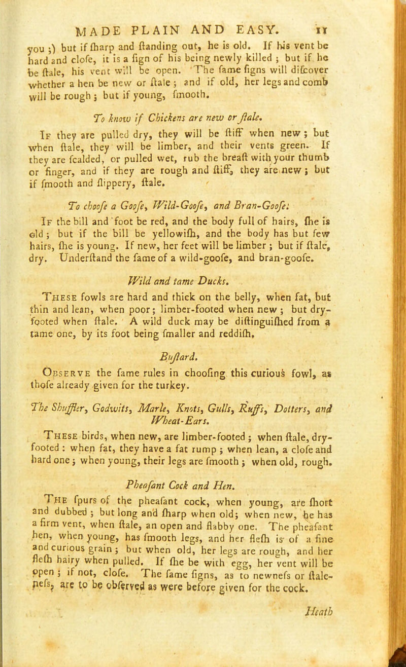 you 0 but if (harp and {landing out, he is old. If his vent be hard and clofe, it is a fign of his being newly killed ; but if he be ftale, his vent will be open. The fame figns will difcover whether a hen be new or Hale ; and if old, her legs and comb will be rough j but if young, fmooth. To know if Chickens are new or Jlale. If they are pulled dry, they will be did' when new ; but when ftale, they will be limber, and their vents green. If they are fealded, or pulled wet, rub the bread with your thumb or finger, and if they are rough and did, they are new , hut if fmooth and flippery, dale. To cboofe a Goofe, Wild-Goofe, and Bran-Goofel If the bill and foot be red, and the body full of hairs, (he is old ; but if the bill be yellowifh, and the body has but few hairs, {he is young. If new, her feet will be limber ; but if dale, dry. Underdand the fame of a wild-goofe, and bran-goofe. Wild and tame Ducks. These fowls are hard and thick on the belly, when fat, but thin and lean, when poor; limber-footed when new ; but dry- footed when dale. A wild duck may be didinguilhed from a tame one, by its foot being fmaller and reddifh. Bujlard. O eserve the fame rules in choofing this curious fowl, as thofe already given for the turkey. The Shuffler, Godwits, Marie, Knots, Gulls, Ruff's, Dotters, and Wheat-Ears. These birds, when new, are limber-footed ; when dale, dry- footed : when fat, they have a fat rump ; when lean, a clofe and hard one j when young, their legs are fmooth ; when old, rough. Pheafant Cock and Hen. The fpurs of the pheafant cock, when young, are fhort and dubbed ; but long and fharp when old; when new, be has a firm vent, when dale, an open and flabby one. The pheafant hen, when young, has fmooth legs, and her flefh is' of a fine and curious grain ; but when old, her legs are rough, and her flefh hairy when pulled. It die be with egg, her vent will be open ; if not, clofe. The fame figns, as to newnefs or ftale- 1 are 1° be obferved as were betore given for the cock. Heath