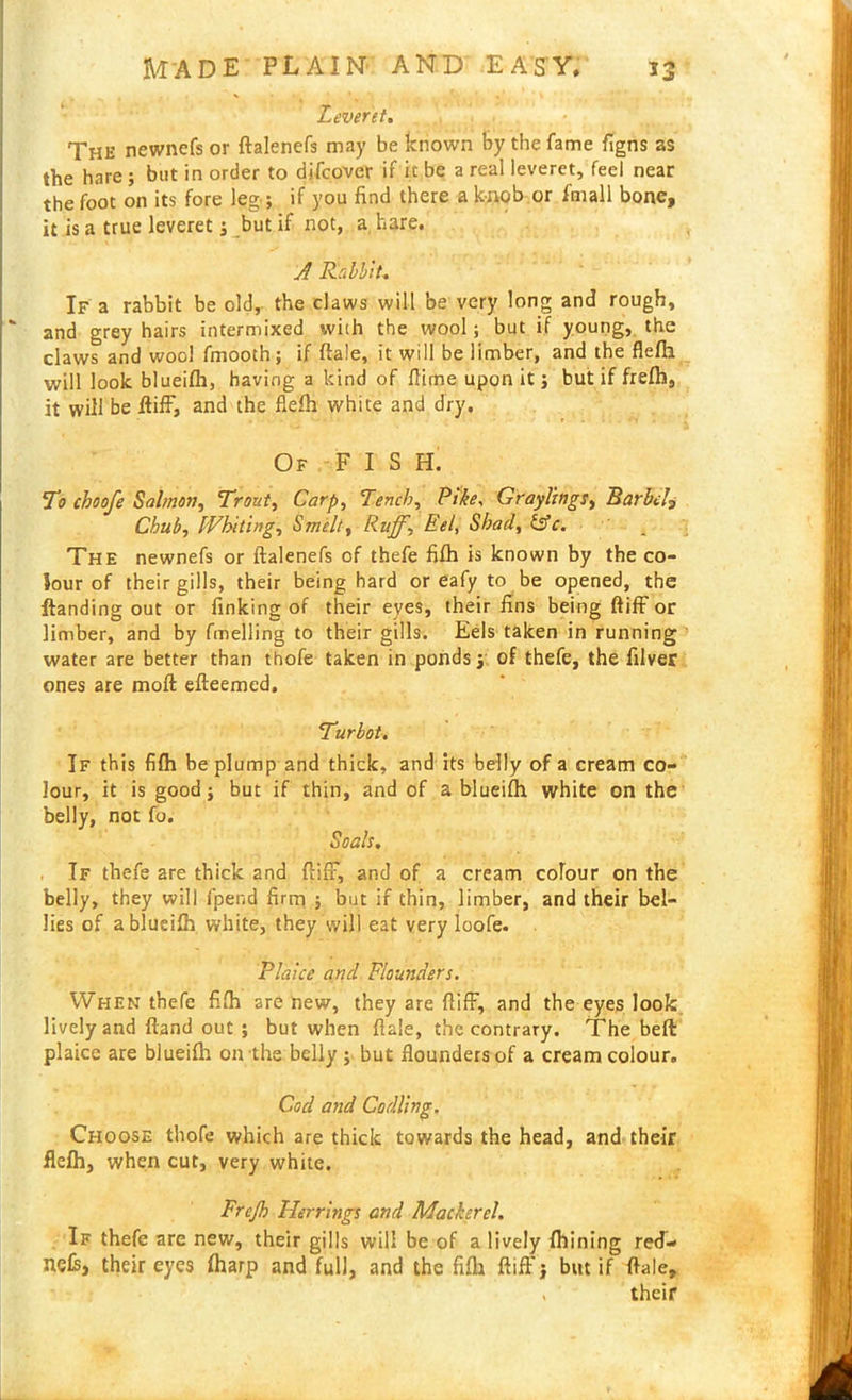 Leveret. The newncfs or ftalenefs may be known by the fame figns as the hare ; but in order to difcover if it be a real leveret, feel near the foot on its fore leg; if you find there a knob or i'mall bone, it is a true leveret; but if not, a hare. A Rabbit. If a rabbit be old, the claws will be very long and rough, ' and grey hairs intermixed with the wool; but if young, the claws and wool fmooth; if ftale, it will be limber, and the flefh will look blueifh, having a kind of flirne upon it; but if frefh, it will be ftifF, and the flefh white and dry. Of FISH. To choofe Salmon, Trout, Carp, Tench, Pike, Graylings, Barbel, Chub, Whiting, Smelt, Ruff, Eel, Shad, 1stc. The newnefs or ftalenefs of thefe fifh is known by the co- lour of their gills, their being hard or eafy to be opened, the ftanding out or finking of their eyes, their fins being ftifF or limber, and by fmelling to their gills. Eels taken in running water are better than thofe taken in ponds; of thefe, the filver ones are moft efteemcd. Turbot. If this fifh be plump and thick, and its belly of a cream co- lour, it is good; but if thin, and of a blueifh white on the belly, not fo. Soals. If thefe are thick and ftifF, and of a cream colour on the belly, they will fpend firm ; but if thin, limber, and their bel- lies of a blueifh white, they will eat very loofe. Plaice and Flounders. When thefe fifh are new, they are ftifF, and the eyes look lively and ftand out ; but when ftale, the contrary. The beft plaice are blueifh on the belly ; but flounders of a cream colour. Cod and Codling. Choose thofe which are thick towards the head, and their flefh, when cut, very white. Frejh Herrings and Mackerel. If thefe are new, their gills will be of a lively fhining red- nefe, their eyes fharp and full, and the fifh ftiff; but if ftale, , their