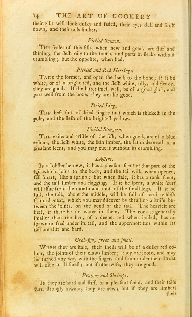 their.gills will look duflcy and faded, their eyes dull and funk down, and their tails limber. Pickled Salmon, The feales of this fifh, when hew and good, are fiiff and fhining, the flefh oily to the touch, and parts In fleaks without crumbling ; but the oppofite, when bad. Pickled and Red Herrings. Take the former, and open the back to the bone; if it be white, or of a bright red, and the flefh white, oily, and fleaky, they are good. If the latter fmell well, be of a good glofs, and part well from the bone, they are alfo good. Dried Ling. The bell fort of dried ling is that which is thickeft in the pole, and the flefh of the brighteft yellow. Pickled Sturgeon. The veins and griftle of the fifh, when good, are of a blue colour, the flefh white, the fkin limber, the fat underneath of a pleafant feent, and you may cut it without its crumbling. Lobjlers. It a lobfter be new, it has a pleafant feent at that part of the fail which joins to the body, and the tail will, when opened, fall fmart, like a fpring; but when ftale, it has a rank feent, and the tail limber and flagging. If it be fpent, a white feurf will iflue from the mouth and roots of the fmall legs. If it be full, the tail, about the middle, will be full of hard reddifh fkinned meat, which you maydifeover by thruffing a knife be- tween the joints, on the bend of the tad. The heavieft are beflr, if there be no water in them. The cock is generally fmaller than the hen, of a deeper red when boiled, has no fpawn or feed under its tail, and the uppermoft fins within it? tail are ftiff and hard. Crah-fijh, great and fmall. When they are ftale, their (hells will be of adufky red co- lour, the joints of their claws limber; they areJoofe, and may be turned any way with the finger, and from under their throat will iflue an ill fmell; but if otherwife, they are good. Prawns and Shrimps. If they are hard and ftiff, of a pleafant feent, and their tails turn ftrongly inward, they arc new; but if they are limber^ their