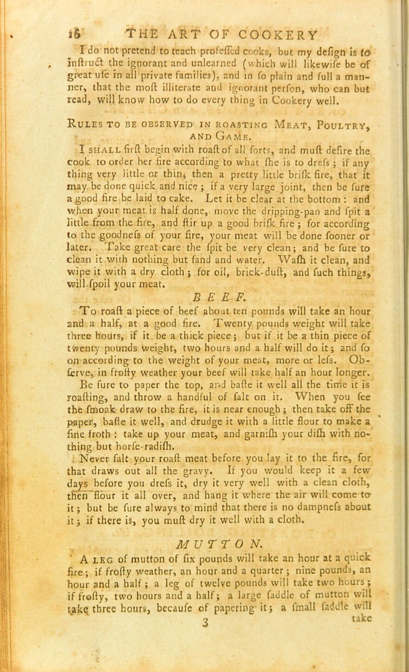 I do not pretend to teach profeftcd cooks, but my defign is to inftiudt the ignorant and unlearned (which will likewife be of great ufe in all private families), and in fo plain and full a man- ner, that the moft illiterate and ignorant perfon, who can but read, will know how to do every thing in Cookery well. Rules to be observed in roasting Meat, Poultry, and Game. I shall fir ft begin with roaftof all forts, and muft defire the cook to order her fire according to what fhe is to drefs ; if any thing very little or thin* then a pretty little brifk fire, that it may be done quick and nice ; if a very large joint, then be fure a good fire be laid to cake. Let it be clear at the bottom : and when your meat is half done, move the dripping-pan and fpit a little from the fire, and ftir up a good brifk fire ; for according to the goodnefs of your fire, your meat will be done fooner or later. Take great care the fpit be very clean; and be fure to clean it with nothing but fand and water. Wafh it clean, and wipe it with a dry cloth; for oil, brick-duft, and fuch things, will fpoil your meat. BEEF. To roaft a piece of beef about ten pounds will take an hour and a half, at a good fire. Twenty pounds weight will take three hours, if it be a thick piece; but if it be a thin piece of twenty pounds weight, two hours and a half will do it; and fo on according to the weight of your meat, more or lefs. Ob- ferve, in frofty weather your beef will take half an hour longer. Be fure to paper the top, and bafte it well all the time it is roafting, and throw a handful of fait on it. When you fee the fmoak draw to the fire, it is near enough ; then take off the paper, bafte it well, and drudge it with a little flour to make a fine froth : take up your meat, and garnifti your difh with no- thing but horfe-radifh. : Never fait your roaft meat before you lay it to the fire, for that draws out all the gravy. If you would keep it a few dajys before you drefs it, dry it very well with a clean cloth, thenTbur it all over, and hang it where the air will come to- it; but be fure always to mind that there is no dampnefs about it; if there is, you muft dry it well with a cloth. MUTTON. A leg of mutton of fix pounds will take an hour at a quick fire; if frofty weather, an hour and a quarter; nine pounds, an hour and a half; a leg of twelve pounds will take two hours; if frofty, two hours and a half; a large faddle of mutton will take three hours, becaufc of papering it; a fmall faddle will ■2 take