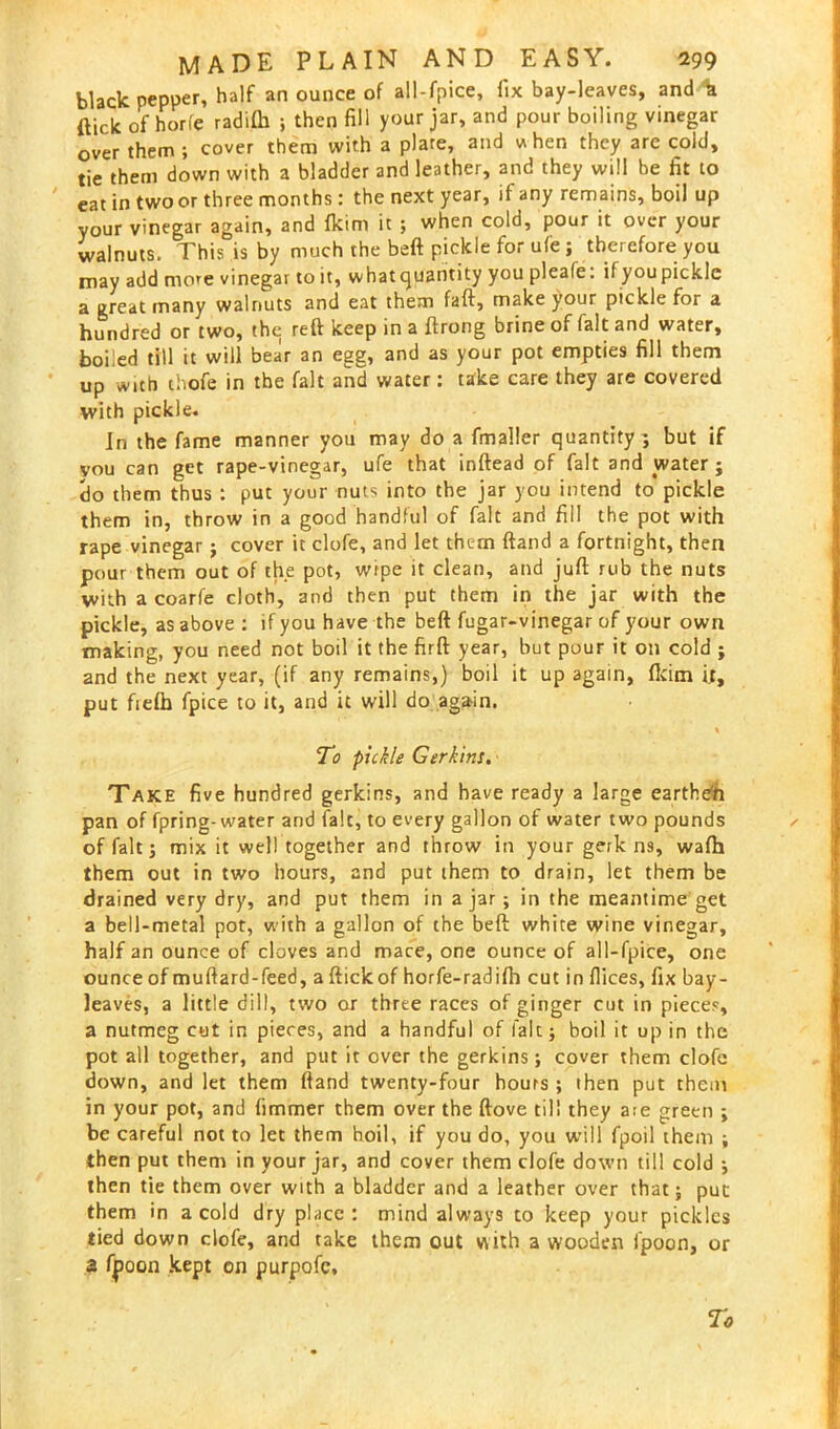 black pepper, half an ounce of all-fpice, fix bay-leaves, and b (lick of hon'e radifh ; then fill your jar, and pour boiling vinegar over them ; cover them with a plate, and when they are cold, tie them down with a bladder and leather, and they will be fit to eat in two or three months: the next year, if any remains, boil up your vinegar again, and fkim it ; when cold, pour it over your walnuts. This is by much the beft pickle for ufe ; therefore you may add more vinegar to it, whatquantity you pleafe. if youpickle a great many walnuts and eat them faft, make your pickle for a hundred or two, the reft keep in a ftrong brine of fait and water, boiled till it will bear an egg, and as your pot empties fill them up with thofe in the fait and water: take care they are covered with pickle. In the fame manner you may do a fmaller quantity; but if you can get rape-vinegar, ufe that inftead of fait and water; do them thus : put your nuts into the jar you intend to pickle them in, throw in a good handful of fait and fill the pot with rape vinegar; cover it clofe, and let thc-m ftand a fortnight, then pour them out of the pot, wipe it clean, and juft rub the nuts with a coarfe cloth, and then put them in the jar with the pickle, as above : if you have the beft fugar-vinegar of your own making, you need not boil it the firft year, but pour it on cold ; and the next year, (if any remains,) boil it up again, ftcim it, put fiefh fpice to it, and it will do again. . • • . ». % To pickle Gerkins. Take five hundred gerkins, and have ready a large earthefi pan of fpring-water and falc, to every gallon of water two pounds of fait; mix it well together and throw in your gerk ns, wafh them out in two hours, and put them to drain, let them be drained very dry, and put them in ajar; in the meantime get a bell-metal pot, with a gallon of the beft white wine vinegar, half an ounce of cloves and mace, one ounce of all-fpice, one ounce of muftard-feed, a ftickof horfe-radifh cut in flices, fix bay- leaves, a little dill, two or three races of ginger cut in pieces, a nutmeg cut in pieces, and a handful of fait; boil it up in the pot all together, and put it over the gerkins; cover them clofe down, and let them ftand twenty-four hours ; then put them in your pot, and fimmer them over the ftove till they aie green ; be careful not to let them hoil, if you do, you will fpoil them ; then put them in your jar, and cover them clofe down till cold ; then tie them over with a bladder and a leather over that; put them in a cold dry place: mind always to keep your pickles tied down clofe, and take them out vuth a wooden fpoon, or 3 fpoon kept on purpofe. To