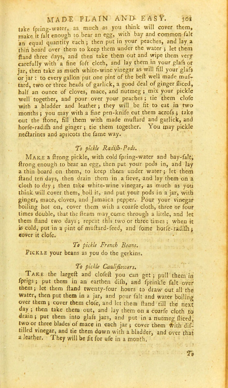 take fpting-watcr, as much as you think will cover them, make it fait enough to bear an egg, with bay and common fait an equal quantity each ; then put in your peaches, and lay a thin board over them to keep them under the water ; let them ftand three days, and then take them out and wipe them very carefully with a fine foft cloth, and lay them in your glafs or jar, then take as much white-wine vinegar as will fill your glafs or jar : to every gallon put one pint of the beft well made muf- tard, two or three heads of garlick, a good deal of ginger fliced, half an ounce of cloves, mace, and nutmeg ; mix your pickle well together, and pour over your peaches ; tie them clofe with a bladder and leather; they will be fit to eat in two months; you may with a fine pen-knife cut them acrofs ; take out the ftone, fill them with made muftard and garlick, and horfe-radifh and ginger ; tie them together. You may pickle nectarines and apricots the fame way. To pickle Radijb-Pods. Make a ftrong pickle, with cold fpring-water and bay-fa!t, ftrong enough to bear an egg, then put your pods in, and lay a thin board on them, to keep them under water; let them ftand ten days, then drain them in a fieve, and lay them on a cloth to dry ; then take white-wine vinegar, as much as you think will cover them, boil it, and put your pods in ajar, with ginger, mace, cloves, and Jamaica pepper. Pour your vinegar boiling hot on, cover them with a coarfe cloth, three or four times double, that the fleam may come through a little, and let them ftand two days; repeat this two or three times; when it is cold, put in a pint of muftard-feed, and fome horfe-radifh j cover it clofe. To pickle French Beans. Pickle your beans as you do the gerkins. To pickle Cauliflowers. Take the largeft and clofeft you can get; pull them in fprigs; put them in an earthen difh, and fprinkle fait over them; let them ftand twenty-four hours to draw out all the water, then put them in a jar, and pour fait and water boiling over them; cover them clofe, and let them ftand till the next day ; then take them out, and lay them on a coarfe cloth to drain; put them into glafs jars, and put in a nutmeg fliced, two or three blades of mace in each jar; cover them With dif- tilled vinegar, and tie them down with a bladder, and over that a leather. They will be fit for ufe in a month.