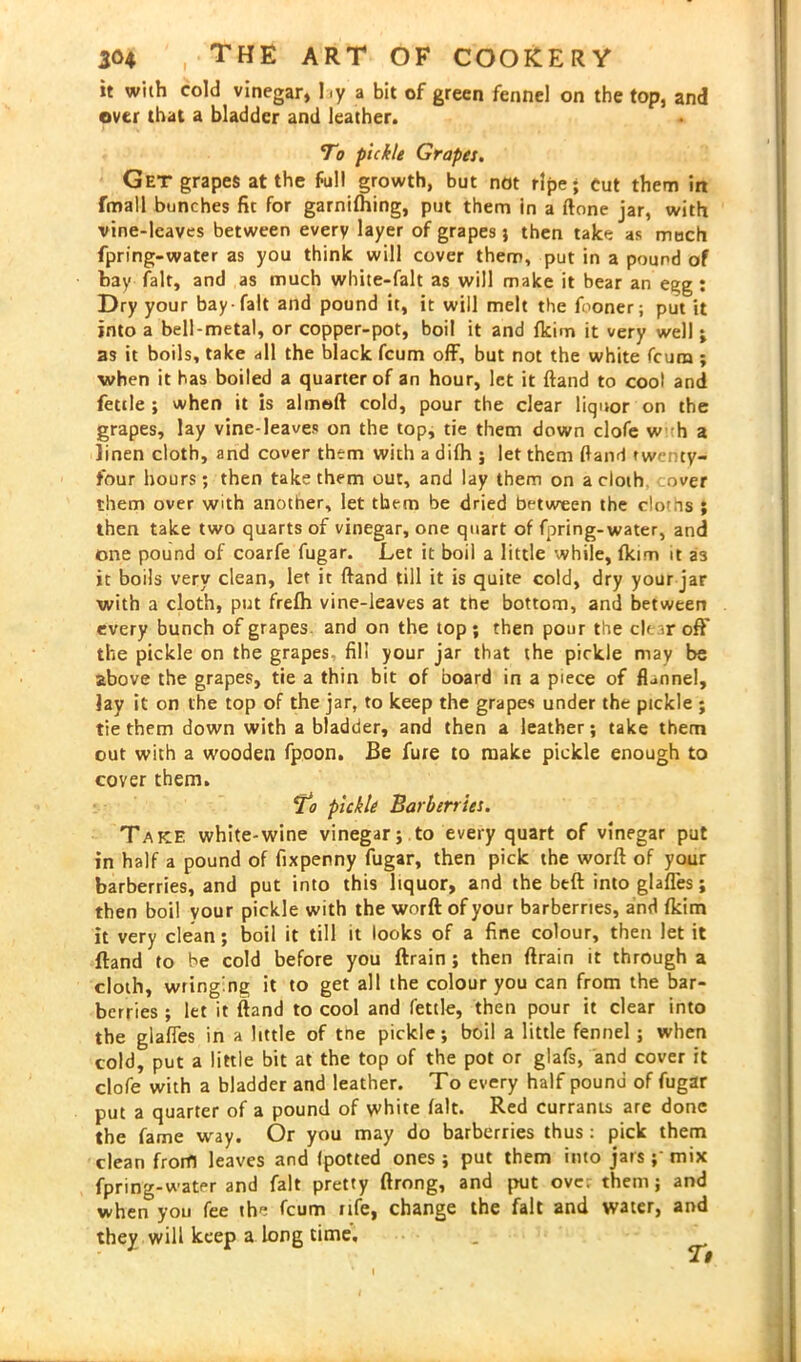 it with cold vinegar, Ly a bit of green fennel on the top, and over that a bladder and leather. To pickle Grapes. Get grapes at the full growth, but not ripe; cut them in fmall bunches fit for gamifhing, put them in a ftone jar, with vine-leaves between every layer of grapes} then take as much fpring-water as you think will cover them, put in a pound of bay fait, and as much white-falt as will make it bear an egg : Dry your bay-fait and pound it, it will melt the fooner; put it into a bell-metal, or copper-pot, boil it and fkim it very well; as it boils, take all the black fcum off, but not the white fcura ; when it has boiled a quarter of an hour, let it ftand to coot and fettle ; when it is almeft cold, pour the clear liquor on the grapes, lay vine-leaves on the top, tie them down clofe w h a linen cloth, and cover them with a difh ; let them (land twenty- four hours; then take them out, and lay them on a cloth over them over with another, let them be dried between the clous ; then take two quarts of vinegar, one quart of fpring-water, and one pound of coarfe fugar. Let it boil a little while, fkim it as it boils very clean, let it ftand till it is quite cold, dry your jar with a cloth, put frefh vine-leaves at the bottom, and between every bunch of grapes and on the top; then pour the clear off the pickle on the grapes fill your jar that the pickle may be above the grapes, tie a thin bit of board in a piece of flannel, lay it on the top of the jar, to keep the grapes under the pickle ; tie them down with a bladder, and then a leather; take them out with a wooden fpoon. Be fure to make pickle enough to cover them. *to pickle Barberries. Take white-wine vinegar; to every quart of vinegar put in half a pound of fixpenny fugar, then pick the worft of your barberries, and put into this liquor, and the btft into glafles; then boil your pickle with the worft of your barberries, and fkim it very clean; boil it till it looks of a fine colour, then let it ftand to be cold before you ftrain ; then ftrain it through a cloth, wringing it to get all the colour you can from the bar- berries ; let it ftand to cool and fettle, then pour it clear into the glafies in a little of tne pickle; boil a little fennel ; when cold, put a little bit at the top of the pot or glafs, and cover it clofe with a bladder and leather. To every half pound of fugar put a quarter of a pound of white fait. Red currants are done the fame way. Or you may do barberries thus: pick them clean from leaves and Ipotted ones; put them into jars ; mix fpring-water and fait pretty ftrong, and put over them; and when you fee the fcum nfe, change the fait and water, and they will keep a long time. ■ _