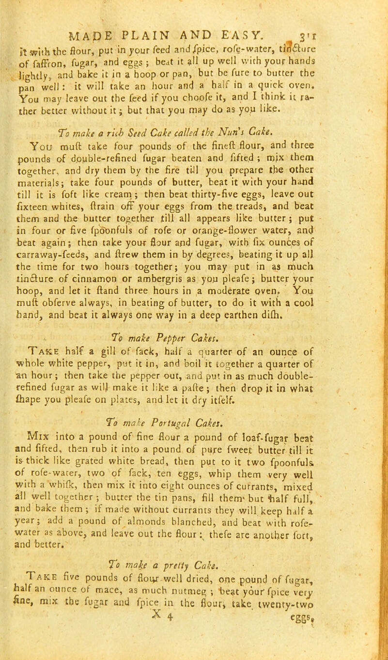 It with the flour, put in your feed and/pice, rofe-water, tirfdture of fafFron, fugar, and eggs ; beat it all up well with your hands lightly, and bake it in a hoop or pan, but be fure to butter the pan well : it will take an hour ant) a halt in a quick oven. You may leave out the feed if you choofe it, and I think it ra- ther better without it; but that you may do as you like. To make a rub Seed Cake called the Nun s Cake. You mud take four pounds of the fined flour, and three pounds of double-refined fugar beaten and fifted ; mix them together, and dry them by the fire till you prepare the other materials; take four pounds of butter, beat it with your haoid till it is foft like cream; then beat thirty-five eggs, leave out fixteen whites, drain oft your eggs from the treads, and beat them and the butter together till all appears like butter ; put in four or five fpobnfuls of rofe or orange-flower water, and beat again; then take your flour and fugar, with fix ounces of carraway-feeds, and drew them in by degrees, beating it up all the time for two hours together; you may put in as much tincture of cinnamon or ambergris as you pleafe; butter your hoop, and let it dand three hours in a moderate oven. You muft obferve always, in beating of butter, to do it with a cool hand, and beat it always one way in a deep earthen difh. To make Pepper Cakes. Take half a gill of fack, half a quarter of an ounce of whole white pepper, put it in, and boil it together a quarter of an hour; then take the pepper out, and put in as much double- refined fugar as will make it hke a pade; then drop it in what fhape you pleafe on plates, and let it dry itfelf. To make Portugal Cakes. Mix into a pound of fine flour a pound of loaf-fugar beat and fifted, then rub it into a pound of pure fweet butter till it is thick like grated white bread, then put to it two fpoonfuls, of rofe-water, two of fack, ten eggs, whip them very well with a whifk, then mix it into eight ounces of currants, mixed all well together ; butter the tin pans, fill them' but *half full, and bake them; if made without currants they will keep half a year; add a pound of almonds blanched, and beat with rofe- water as above, and leave out the flour: thefe are another fort, and belter. To make a pretty Cake. Take five pounds of fioiyr well dried, one pound of fugar, half an ounce of mace, as much nutmeg ; beat yourfpice very fine, mix the fugar and fpice in the flour, take twenty-two X 4 eggs»